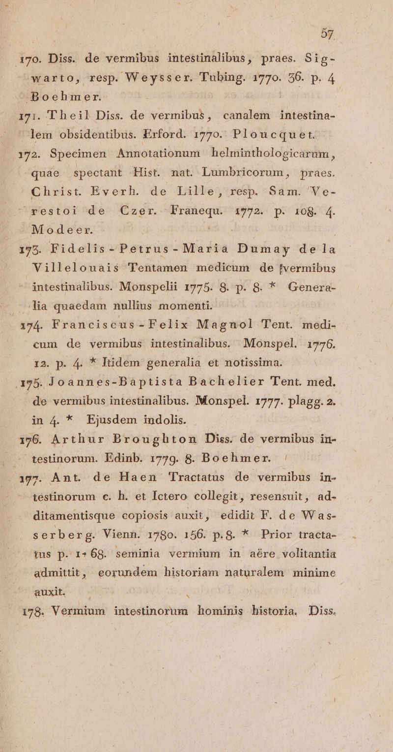 170. Diss. de vermibus intestnalibus, praes. Sig- ^warto, resp. Weysser. TM € 96. p. 4 -Boehmer. | i7i. Theil Diss. de vermibus, canalem ls. lem obsidentibus. Erford. 1770. Ploucquert. 172. Specimen Annotationum helminthologicarum, quae spectant Hist. mat. Lumbricorum, praes. Christ. Everh. de Lille, resp Sám.'Ve- ^restoi de Czer. Franequ. 972. p. 108. 4. Modeer. ; | 175. Fidelis - Petéus -Maria Dumay de fo; Villelouais$ 'Tentamen medicum de [vermibus intestinalibus. Monspelii 1775. S. p. 8. * Genera- . lia quaedam nullius momenti. | 174. Franciscus-Felix Magnol Tent. medi. cum de vermibus intestinalibus. —Monspel. 1776. 12. p. 4. * Itidem generalia et notissima. 195. Joannes-Baptista Bachelier Tent. ned. de vermibus intestinalibus. Monspel. 1777. plagg. 2. in 4. * Ejusdem indolis. - | 126. Arthur Broughton Diss. de veriuibiis in- . testinorum. Edinb. 1759. 8. Boehmezr. ' 1377. Ant. de Haen Tractatus de vermibus in- testinorum c. h. et Ictero collegit, resensuit, ad- ditamentisque copiosis auxit, edidit F. de Was- serberg. Vienn. 1780. 156. p.8. * Prior tracta- ius p. 1-68. seminia vermium in aére volitantia admittit, eorundem historiam naturalem minime auxit. N 178. Vermium intestinorum hominis historia, Diss.