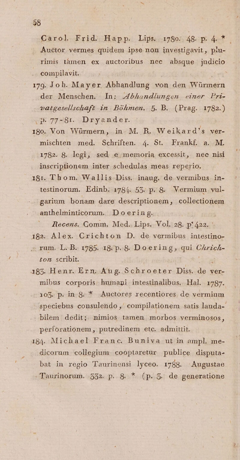 35 Auctor vermes quidem ipse non investigavit, piu- rimis tàmen ex auctoribus nec absque judicio compilavit. 179. Joh. Mayer Allan ditur von den Yoinddtn der Menschen. In: J4bhandiungen einer Pri- vatgesellschaft in. Bóhmen. 5. B. (Prag. 1782.) .»- 77-81. Dryander 180. Von Würmern, in. M. R. Weikard's ver- mischten med. Schriften. 4. St. Frankf a. M. 1782. g. legi, sed e, memoria excessit, nec nisi inscriptionem inter schedulas meas reperio. 18:1. Thom. Wallis Diss. inaug. de vermibus in- testinorum. Edinb. 1784. 55. p. 8. Vermium vul- garium bonam dare descriptionem, collectionem anthelminticorum. Doerin g. Ziecens. Comm. Med. Lips. Vol. 28. p:422. 182. Alex. Crichton D. de vermibus intestino- rum. L. B. 1785. 18. p. 8$. Doering, qui (Lael ton. scribit. E 183. Henr. Ern. Aug. Schroeter Diss. H ver- mibus corporis humani intestinalibus. Hal. 1787. 105. p. in S8. * Auctores recentiores de vermium . bilem dedit; nimios tamen. morbos verminosos, perforationem, putredinem etc. admittit. 184. Michael Franc. Buniva ut in ampl. me- dicorum collegium. cooptaretur publice disputa- bat in regio Taurinensi lyceo. 1788. Augustae Taurinorum. 332. p. 8. * (p. 5. de generatione