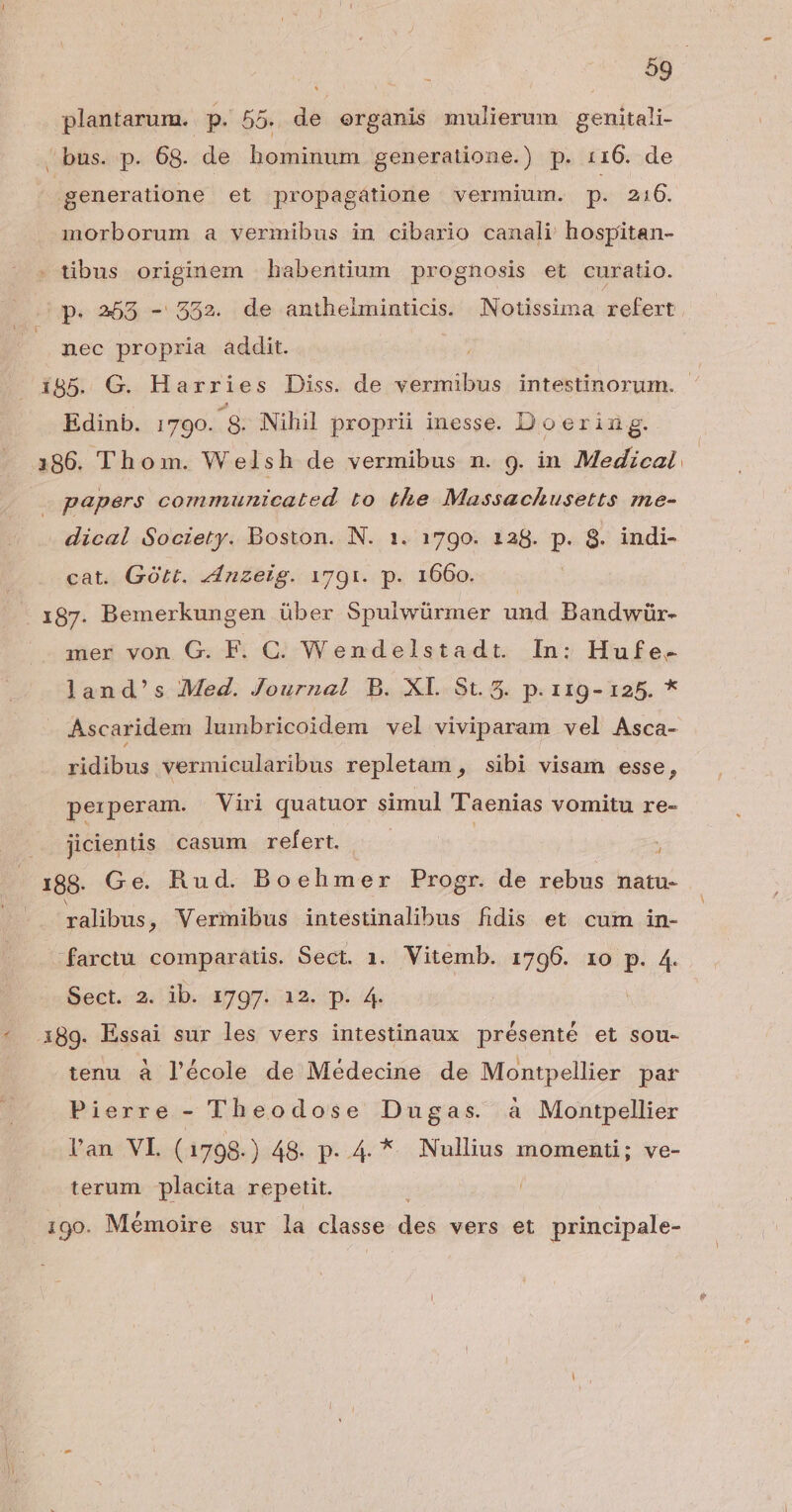 plantarum. p. 55. de erganis mulierum genitali- bus. p. 68. de hominum generatione.) p. 116. de generatione et propagátione vermium. p. 216. morborum a vermibus in cibario canali hospitan- tibus originem habentium prognosis et curatio. nec propria addit. Edinb. 1790. ^8 Nihil proprii inesse. Doering. 186. Thom. Welsh de vermibus n. 9. in Medzcal papers communicated to the Massachusetts me- dical Society. Boston. N. 1. 1790. 128. p. 8. indi- cat. GOtt. zínzeig. 1791. p. 1660. 187. Bemerkungen über Spulwürmer und Bandwür- mer von G. F. C. Wendelstadt. In: Hufe- land's Med. Journal B. XL St. 5. p. 119- 125. * Ascaridem lumbricoidem vel viviparam vel Asca- ridibus vermicularibus repletam , sibi visam esse, perperam. Viri quatuor simul Taenias vomitu re- .. jicientis. casum refert. ; 188. Ge. Rud. Boehmer Progr. de rebus natu- ralibus , Vermibus intestinalibus fidis et cum in- -farctu comparatis. Sect. 1. Vitemb. 1796. 1o p. 4. Sect. 2. ib. 1797. 12. p. 4. 389. Essai sur les vers intestinaux présenté et sou- tenu à l'école de Médecine de Montpellier par Pierre - Theodose Dugas. à Montpellier lan VL (1798.) 48. p. 4. *. Nullius momenti; ve- terum placita repetit. , . * L 190. Memoire sur la classe des vers et principale-