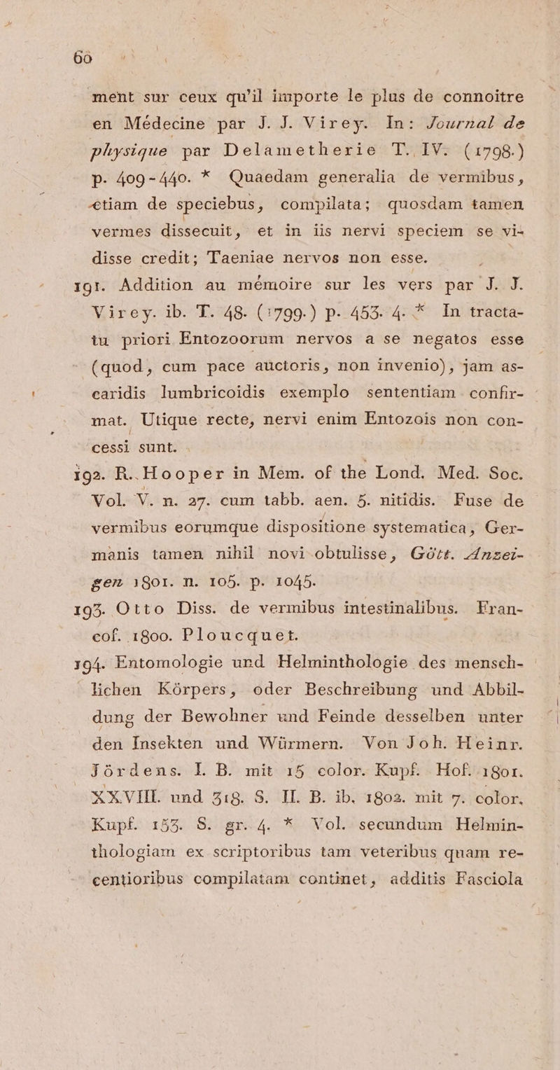ment sur ceux qu'il importe le plus de connoitre en Médecine par J. J. Virey. In: Journal de physique par Delametherie T. IV. (1798.) p. 409-440. * Quaedam generalia de vermibus, «tiam de speciebus, compilata; quosdam tamen vermes dissecuit ; €t in iis nervi speciem se vi- disse credit; Taeniae nervos non esse. 19r. Addition au mémoire sur les vers par J. J. Virey. ib. T. 48. (1799.) p- 453. 4. * In tracta- tu priori Entozoorum nervos a se negatos esse (quod, cum pace auctoris, non invenio), jam as- caridis lumbricoidis exemplo sententiam confir- mat. Utique recte, nervi enim Entozois non con- cessi sunt. 192. R.. Hooper in Mem. of the Lond. Med. Soc. Vol. v. n. 27. cum tabb. aen. 5. nitidis. Fuse de vermibus eorumque dispositione systematica, Ger- manis tamen nihil novi obtulisse, Goórt. 4Jnzez- gem 1801. n. 105. p. 1045. 195. Otto Diss. de vermibus intestinalibus. Fran- cof. 1800. Ploucquet. 194. Entomologie und Helminthologie des mensch- lichen Kórpers, oder Beschreibung und Abbil- dung der Bewohner und Feinde desselben unter den Insekten und Würmern. Von Joh. Heinr. Jórdens. L B. mit 15 color. Kupf. Hof. 18or. XXVIII und 5:8. S. IL. B. ib. 1802. mit 7. color. Kupf. 155. S. gr. 4. * Vol. secundum Helmin- thologiam ex scriptoribus tam veteribus quam re- centioribus compilatam continet, additis Fasciola
