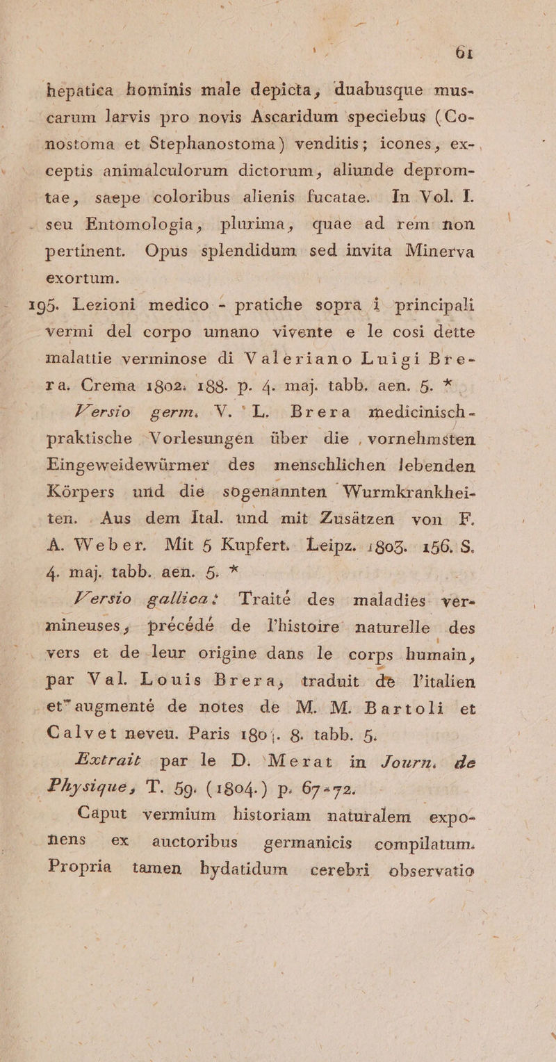 hepatiea horinis male depicta, duabusque mus- carum larvis pro novis Ascaridum speciebus ( Co- nostoma et Stephanostoma) venditis; icones, ex-. : ceptis animalculorum dictorum, aliunde deprom- tae, saepe coloribus alienis fucatae. In Vol. E seu Entomologia, plurima, quae ad rem non pertinent. Opus splendidum sed invita Minerva exortum. - 195. Lezioni medico - pratiche sopra i principali vermi del corpo umano vivente e le cosi dette malattie verminose di Valeriano Luigi Bre- ra. Crema 1802. 188. p. 4. maj. tabb. aen. 5. *. F'ersio germ. ,.N. 'L, Brera medicinisch - praktische Vorlesungén über die , véssidlitu dion. Eingeweidewürmer des menschlichen lebenden Kórpers und die sogenannten Wurmkrankhei- ten. Aus dem ltal und mit Zusátzen von F. À. Weber. Mit 5 Kupfert. Leipz. 1805. 156. S. 4. maj. tabb. aen. 5. * | F'ersio gallica: 'lVraité des maladies. ver- mineuses, précédé de l'histoire naturelle des vers et de leur origine dans le corps humain, par Val Louis Brera, traduit de l'italien etaugmenté de notes de M. M. Bartoli et Calvet neveu. Paris 180;. &. tabb. 5. Extrait par le D. Merat in Jourm. de Physique, 'T. 59. (1804.) p. 67-72. ! Caput vermium historiam maiuralem 'expo- nens ex auctoribus germanicis compilatum. Propria tamen hydatidum cerebri observatio