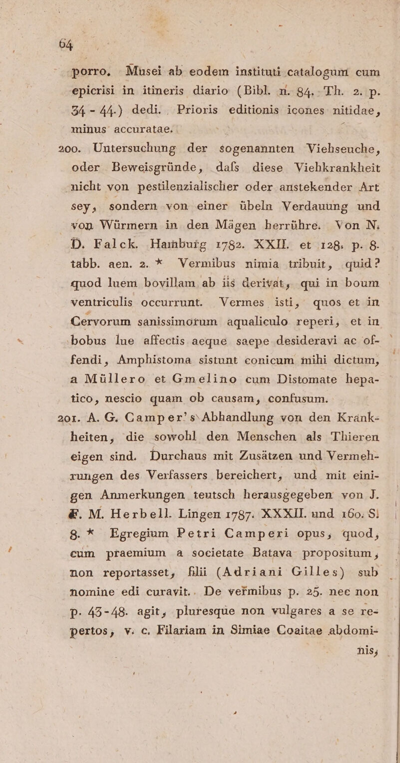 porro. Musei ab eodem instituti catalogum. cum epicrisi in itineris diario (Bibl. m. 84.. Th. 2. p. 94-44.) dedi.. Prioris editionis icones nitidae, minus accuratae. 1 200. Untersuchung der sogenannten Viehseuche, oder Beweisgründe, daís diese Viehkrankheit -micht von pestilenzialisclier oder anstekender Art sey; sondern von einer übeln Verdauung und von Würmern in den Máàgen herrühre. Von N. D. Falck. Hambuig 1:782. XXIL et 128. p. 8. tabb. aen. 2. * Vermibus mimia tribuit, quid? quod luem bovillam ab ii$ derivat, qui in boum ventriculis occurrunt. Vermes isti, quos et in Cervorum sanissimorum aqualiculo reperi, et in bobus lue affectis aeque saepe desideravi ac of- fendi, Amphistoma sistunt conicum iihi dictum, a Müllero et Gmelino cum Distomate hepa- tico, nescio quam ob causam, confusum. 20r. À. G. Camper' s Abhandlung von den Krank- heiten, die sowohl den Menschen als Thieren eigen sind. Durchaus mit Zusátzen und Vermeh- rungen des Verfassers bereichert, und mit eini- gen Anmerkungen teutsch herausgegeben von J. | &amp;. M. Herbell. Lingen 1787. XXXII. und 160.81 | S. * Egregium Petri Camperi opus, quod, cum praemium a societate Datava propositum ; non reportasset, filii (Adriani Gilles) sub nomine edi curavit.. De vermibus p. 25. nec non p. 45-48. agit, pluresque non vulgares a se re- pertos, v. c. Filariam in Simiae Coaitae abdomi- nis;