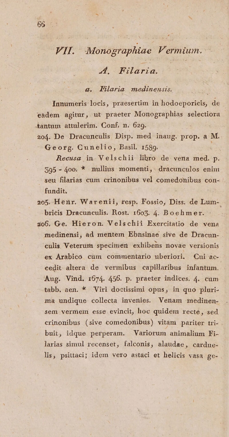 * FII. Monographtae Va ermium.: 4. Filaria. 2. EFieria medinensis. Ínnumeris locis, pxaesertim in hodoeporicis, de 20 4. De Dracunculis Disp. med inaug. prop. a M. Georg. Cunelio, Basil. 1589. Recusz in. Velschii lihro de vena med. p. 595-400; * nullius momenti,- dracunculos enim seu filarias cum crinonibus vel comedonibus con- fundit. bricis Dracunculis. Rost. 1605. 4. Boehmer. inedinensi, ad mentem Ebnsinae sive de Dracun- culis Veterum specimen exhibens novae versionis ex Arabico cüm comuientario beriori. Cui ac- cedit altera de vermibus capillaribus infantum. Aug. Vind. 1674. 456. p. praeter indices. 4. cum tabb. aen. * Viri doctissimi opus, in quo pluri- ma undique collecta invenies. Venam medinen- sem vermeim esse evincit, hoc quidem recte, sed crinonibus (sive comedonibus) vitam pariter tri- . buit, idque perperam. Variorum animalium Fi- larias simul recenset, falconis, alaudae , cardue- lis, psittaci; idem vero astaci et helicis vasa ge-