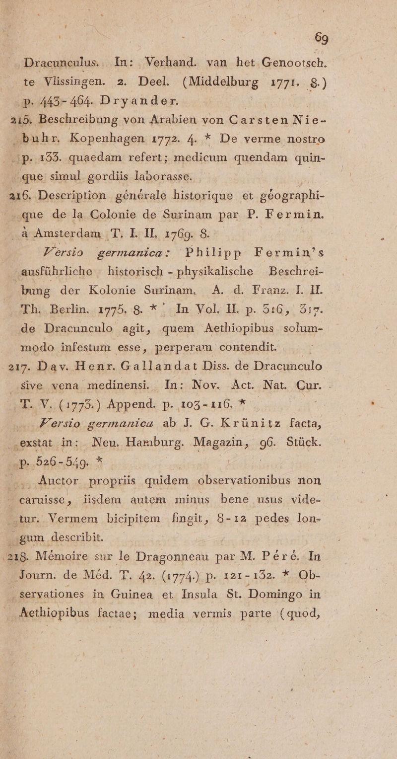 Dracunculus. In: Verhand. van het. Genootsch. te Vlissingen. 2. Deel. VELA M7... 8.) Je. 4457 4604. Dryander. ANN 215. Beschreibung von Arabien von (ig arsten Ni e- »buhr. Kopenhagen 1772. 4. * De verme nostro Kk p. 153. quaedam refert; medicum quendam quin- | que simul gordiis laborasse. | 216. Description générale historique et géographi- «que de la. Colonie de Surinam par P. Rermin.  à Amsterdam T. I. IL, 1769. 8. Versio germanica: Philipp Fermin's . ausführliche . historisch - physikalische Beschrei- bung der Kolonie Surinam, A. d. Franz. I. II. Lh. Berlin..1775,:9. * «In Vol, HI.. p. 516, , 517. de Dracunculo agit, quem Aethiopibus solum- modo infestum esse, perperam contendit. 217. Dav. Henr. Gallandat Diss. de Dracunculo Sive vena medinensi. In: Nov. Act. Nat. Cur. . T. V. (17795.) Append. p. 105-116. * | | Fersio germanica ab J. G. Krünitz facta, ,exstat in: Neu. Hamburg. Magazin, i Stück. Jp. 526-549. * d | Auctor propriis codd ena observationibus non caruisse , lisdem autem minus bene usus vide- ur. Vermem bicipitem fhmngit, 8-12 pedes lon- , gum describit. | .218. Nifi ra sur le Dragonneau par M. Péré. In - Journ. de Med. T. 42. (1774.) p. 121-132. * Ob- | servationes in Guinea et Insula St. Domingo in . Aethiopibus factae; media vermis parte (quod,