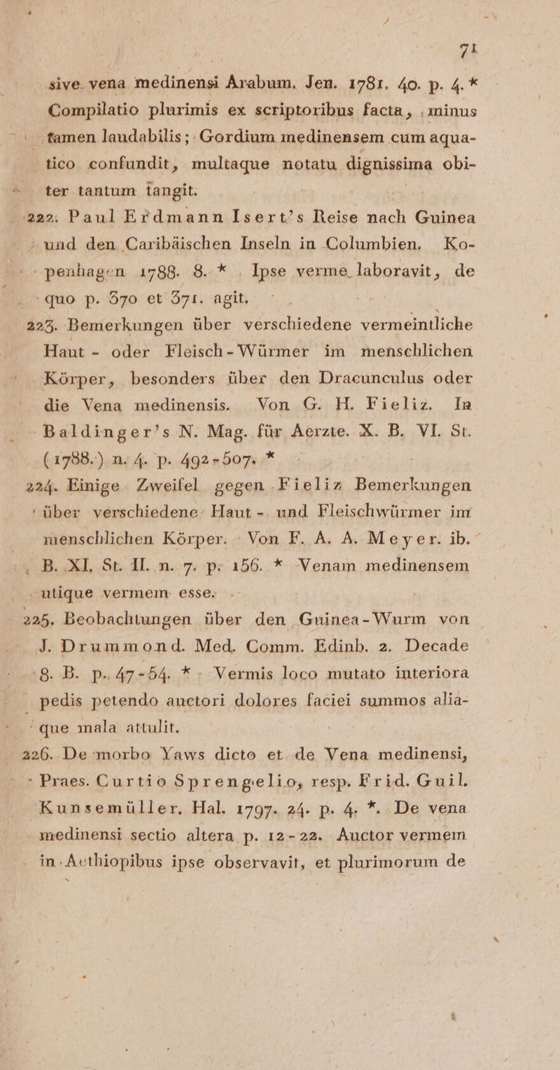 sive. vena medinensi Arabum. Jen. 1781. 4o. p. 4. * Compilatio plurimis ex scriptoribus facta, .xninus tamen laudabilis ;. Gordium medinensem cum aqua- tico. confundit, multaque notatu dignissima obi- ter tantum tangit. ' uud den Caribáischen Inseln in Columbien. Ko- 2 penhagen 1788. 8. Nu Ipse verme, laboravit , de :quo p. 370 et 371. agit, 225. Bemerkungen über verschiedene vermeintliche Haut - oder Fleisch- Würmer im menschlichen Kórper, besonders über den Dracunculus oder die Vena medinensis. ^ Von G. H. Fieliz. In Baldinger's N. Mag. für Aerzte. X. B. VI. Sr. (1788.). n. 4. p. 492-507. .* | 224. Einige. Zweifel gegen .Fieliz Bemerkungen ' über verschiedene: Haut -. und. Fleischwürmer im menschlichen Kórper. - Von F. A. A. Meyer. ib.- utique vermem: esse. 225, Beobachtungen über den Guinea- Wurm von J. Drummond. Med. Comm. Edinb. 2. Decade 8. B. p. 47 - 54. *. Vermis loco mutato interiora pedis petendo auctori dolores faciei summos alia- que mala attulit. 226. De morbo Yaws dicto et. de Vena medinensi, : Praes. Curtio Sprengelio, resp. Frid. Guil. Kunsemüller. Hal. 1797. 24. p. 4. *. De vena in-Aethiopibus ipse observavit, et plurimorum de M
