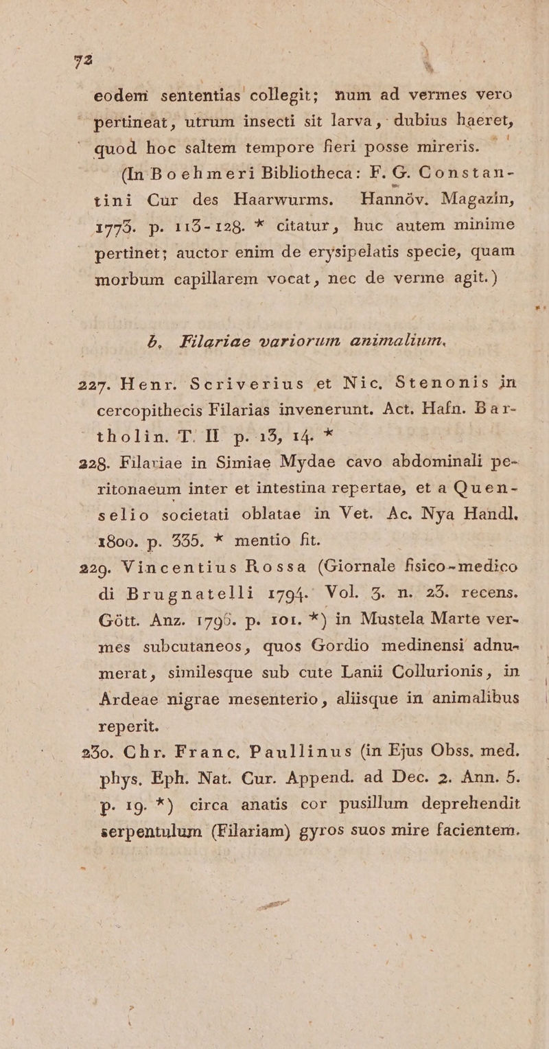 7: l eodem sententias. collegit; num ad vermes vero pertineat, utrum insecti sit larva , dubius haeret, quod hoc saltem tempore fieri posse mireris. | (In Boehmeri Bibliotheca: F. G. Constan- tini Cur des Haarwurms. Hannóv. Magazin, 1773. p. 115-128. * citatur, huc autem minime pertinet; auctor enim de erysipelatis specie, quam morbum capilarem vocat, nec de verme agit.) b. Filaeriae variorum animalium, 227. Henr. Scriverius et Nic, Stenonis in cercopithecis Filarias invenerunt. Act. Hafn. Bar- tholin: T. H^ p^a5, 14 * 228. Filarviae in Simiae Mydae cavo abdominali pe- ritonaeum inter et intestina repertae, et a Quen- selio societati oblatae in Vet. Ac. Nya Handl. 1800. p. 555. * mentio fit. 229. Vincentius Rossa (Giornale fisico- medico di Brugnatelli i794. Vol 5. n. 235. recens. Gott. Anz. 1795. p. r1or. *) in Mustela Marte ver- mes subcutaneos, quos Gordio medinensi adnu- merat, similesque sub cute Lanii Collurionis, in Árdeae nigrae mesenterio, aliisque in animalibus reperit. 250. Chr. Franc, Paullinus (in Ejus Obss, med. phys. Eph. Nat. Cur. Append. ad Dec. 2. Aun. 5. p. 19. *) circa anatis cor pusillum deprehendit serpentulum (Filariam) gyros suos mire facientem.