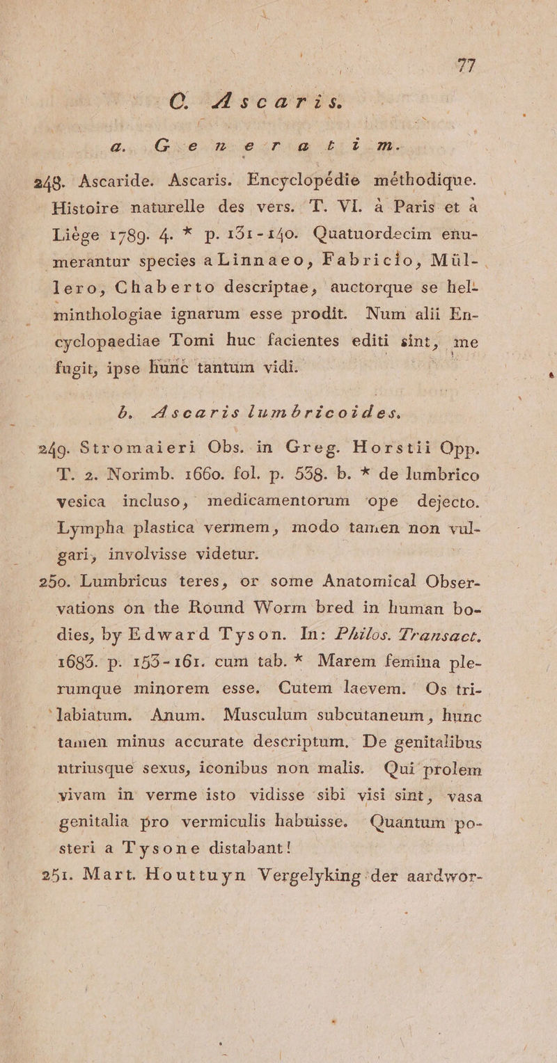 Q Ascaris Gg. Ve m esnig d 2 m. 248. Ascaride. Ascaris. Encyclopédie méthodique. - Histoire naturelle des vers. T. VL. à Paris et à Liége 1789. 4. * p. 191-140. Quatuordecim enu- merantur species a Linnaeo, Fabricio, Miül- lero, Chaberto descriptae, auctorque se hel- minthologiae ignarum esse prodit. Num alii En- cyclopaediae Tomi huc facientes editi sint, qme fugit, ipse liunc tantum vidi. à. AMscaris iumóbricoides, 249. Stromaieri Obs. in Greg. Horstii Opp. T. 2. Norimb. 1660. fol. p. 558. b. * de lumbrico vesica incluso, medicamentorum ope dejecto. Lympha plastica vermem, modo tamen non vul- gari, involvisse videtur. 250. Lumbricus teres, or some Anatomical Obser- vations on the Round Worm bred in human bo- dies, by Edward Tyson. In: PAilos. Transact. 1685. p. 155- 161. cum tab. * Marem femina ple- rumque minorem esse. Cutem laevem. Os tri- 'lJabiatum. Anum. Musculum subcutaneum, hunc tamen minus accurate descriptum, De genitalibus ntriusque sexus, iconibus non malis. Qui prolem vivam in verme isto vidisse sibi visi sint, vasa genitalia. pro vermiculis habuisse. Quantum po- steri a Tysone distabant! 251. Mart. Houttuyn Vergelyking.der aardwor-