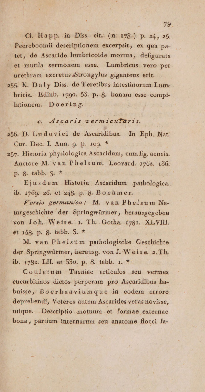 78. CL Happ. in Diss. cit.. (n. 178.) p. 24, 25. Peereboomii descriptionem excerpsit, ex qua pa- tet, de Ascaride lumbricoide mortua, defigurata et mutila sermonem esse. Lumbricus vero per urethram. excretus »Strongylus giganteus erit. 255. K. Daly Diss. de Teretibus intestinorum Lum- bricis. Edinb. 1790. 58. p. 8. bonam esse. compi- lationem. Doering. c. dscaris pd niens. a56. D. Ludovici de Ascaridibus. In Eph. Nat. Cur. Dec. IL. Ann. 9h.) Eo. ^ 257. Historia phiysiologica Ascaridum, cum fig. aeneis. Auctore M. van Phelsum. Leovard. 1762. 156. p. 8. tabb. 5. * , Ejusdem Historia Ascaridum pathologica.. ib. 1769. 26. et 248. p. 8S. Boehmer. Fersio germanica: M. van Phelsum Na- turgeschichte der Springwürmer, herausgegeben von Joh. Weise. r. Th. Gotha. i781. XLYVIII. et 158. p. 8. tabb. 5. * | M. van Phelsum pathologísche Geschichte der Springwürmer, herausg. von J. W eis e. 2. Th. ib. 1782. LII. et 550. p. 8. tabb. 1. * Couletuim Taeniae articulos seu vermes cücurbitinos dictos perperam pro Ascaridibus ha- buise, Boerhaaviumque in eodem errore deprehendi, Veteres autem Ascárides veras novisse, utique. . Descriptio. motüum et formae externae bona, partium internarum seu anatome flocci fa-