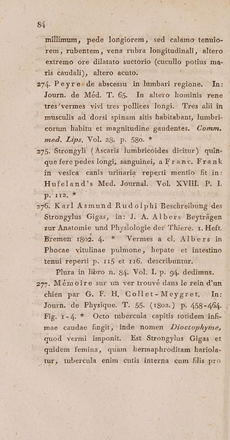 4: milimum, pede longiorem, sed calamo tenuio- rem, rubentem, vena rubra longitudinali, altero extremo ore dilatato suctorio (cucullo potius ma- Li ris caudali), altero acuto. Journ. de Méd. T. 65. In altero hominis rene tres/vermes vivi tres pollices longi. 'Fres alii in musculis ad dorsi spinam sitis habitabant, lumbri- corum habitu et magnitudine gaudentes. Corum. med. Lips, Vol. 28. p. 5go. * que fere pedes longi, sanguinei, a Franc. Frank in vesica canis urinaria reperti mentio fit in: Hufeland's Med. Journal Vol XVIIL P. I. Dile. ! Strongylus Gigas, in: J. A. Albers Beytrágen Phocae vitulinae pulmone, hepate et intestino tenui reperti p. r15 et 116. describuntur. Plura in libro n. 84. Vol. I. p. 94. dedimus. chien par G. F. H. Collet- Meygret. In: mae caudae fingit, inde nomen JDioctophyfne, quod vermi imponit. Est Strongylus Gigas et quidem femina, quam hermaphroditam hariola- x