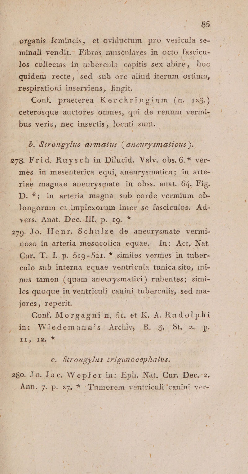organis femineis, et oviductum pro vesicula se- minali vendit. Fibras musculares in octo fascicu- los collectas in tubercula capitis sex abire, hoc quidem recte, sed sub ore aliud iterum ostium, respirationi inserviens, fingit. Conf, praeterea Kerckring ium (m. 128.) ceterosque auctores ommes, qui x renum vermi- bus veris, nec insectis, locuti sunt. &amp;. G&amp;rrongylus armatus (aneurysmatieus ). 278. Frid, Ruysch in Dilucid. Valv, obs. 6. * ver- mes in mesenterica equi, aneurysmatica; in arte- riae magnae aneurysmate in obss. anat. 64. Fig. D. *; in arteria magna sub corde vermium ob- longorum et ámplexorum ipei se fasciculos. Ad- vers. Ánat. Dec. III. NM í 259. Jo; Henr. Schulze de aneurysmate | vermi- noso in arteria mesocolica jquae.', In; Acer, Nat. Cur. T. L p. 519-521. * similes vermes in tuber- culo sub interna equae ventricula tunica sito, ini- nus tamen (quam aneurysmatici) rubentes; simi- les quoque in ventriculi canini tuber culis, sed ma- Jores, reperit. Conf. Morgagni n, 5i. et K. A. Badolubi in: Wiedemann!'s./Axchiw ,B. 3. 8t. 2« p. Iig dA ^ c. Strongylus trigonocephaius. ago. Jo. Jac. Wepfer in: Eph. Nat. Ead Dec.-2. . Ànn. 7. p. 27. * /'Tumorem ventriculi^canini ver- YN