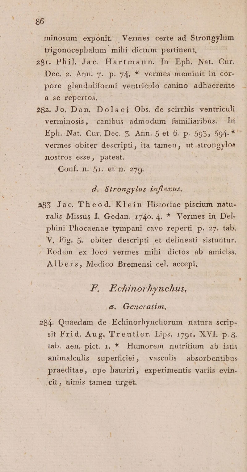 minosum exponit. Vermes certe ad Strongylum trigonocephalum mihi dictum pertinent, 281. Phil Jac. Hartmann. In Eph. Nat. Cur. Dec. 2. Ann. 7. p. 74. * vermes meminit in cor- pore glanduliformi ventriculo canino adhaerente a se repertos. 282. Jo. Dan. Dolaei Obs. de scirrhis ventriculi verminosis, canibus admodum familiaribus. In Eph. Nat. Cur. Dec. 5. Ann. 5 et 6. p. 595, 594. * vermes obiter descripti, ita tamen, ut strongylos mostros esse, pateat. GonE m: 57. etm; 279. d, Strongylus inflexus. 285 Jac. Theod. Klein Historiae piscium natu- ralis Missus I. Gedan. 1740. 4. * Vermes in Del- phini Phocaenae tympani cavo reperti p. 27. tab. . V. Fig. 5. obiter descripti et delineati sistuntur. Eodem ex loco vermes mihi dictos ab amiciss. Albers, Medico Bremensi cel. accepi, F E chinorhynchus, €. Generatim, 284. Quaedam de Echinorhynchorum matura scrip- sit Frid. Aug. Treutler. Lips. 1791. XVE. p. 8. tab. aen. pict. 1. * Humorem mnutritium ab istis animalculis superficiei, ^ vasculis absorbentibus praeditae, ope hauriri, experimentis variis evin- eit, nimis tamen urget.