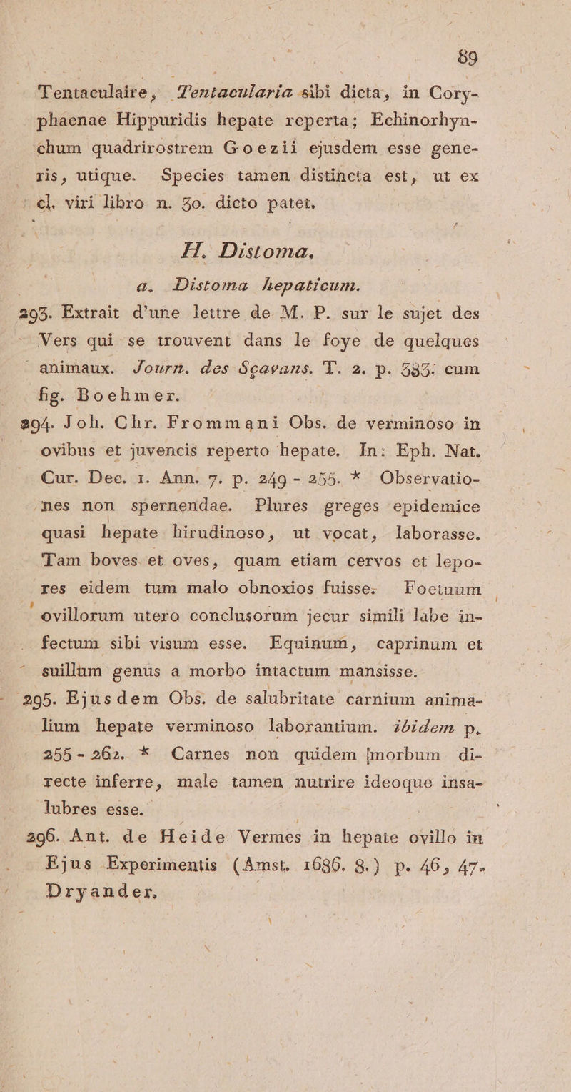 69 Tentaculaire, Aentacularia sibi dicta, in Cory- phaenae Hippuridis hepate reperta; Echinorhyn- chum quadrirostrem Goezii ejusdem esse gene- ris, utique. Species tamen distincta est, ut ex - cl. viri libro n. 50. dicto patet. H. Distoma, &. JDistoma hepaticum. 295. Extrait d'une lettre de M. P. sur le sujet des Vers qui se trouvent dans le foye de quelques animaux. Journ. des $gavans. T. 2. p. 585: cum fig Boehmer. 294. Joh. Chr. Frommani Obs. de verminoso in ovibus et juvencis reperto hepate. In: Eph. Nat. Cur. Dec. 1. Ann. 7. p. 249 - 255. * Observatio- nes non spernendae. Plures greges epidemice quasi hepate hirudinoso, ut vocat, laborasse. Tam boves et oves , quam etiam cervos et lepo- res eidem tum malo obnoxios fuisse. | Foetuum ' ovillorum utero conclusorum jecur simili labe in- fectum. sibi visum esse. Equinum, caprinum et suillam genus a morbo intactum mansisse. - 295. Ejusdem Obs. de salubritate carnium anima- lium hepate verminoso laborantium. zózdem p. 255-262. * Carnes non quidem [morbum di- recte inferre, male tamen nutrire ideoque insa- lubres esse. 296. Ant. de H eide Vermes in hepate ovillo in Ejus Experimentis (Amst. 16860. 8.) p. 46, 47- ' Dryander,