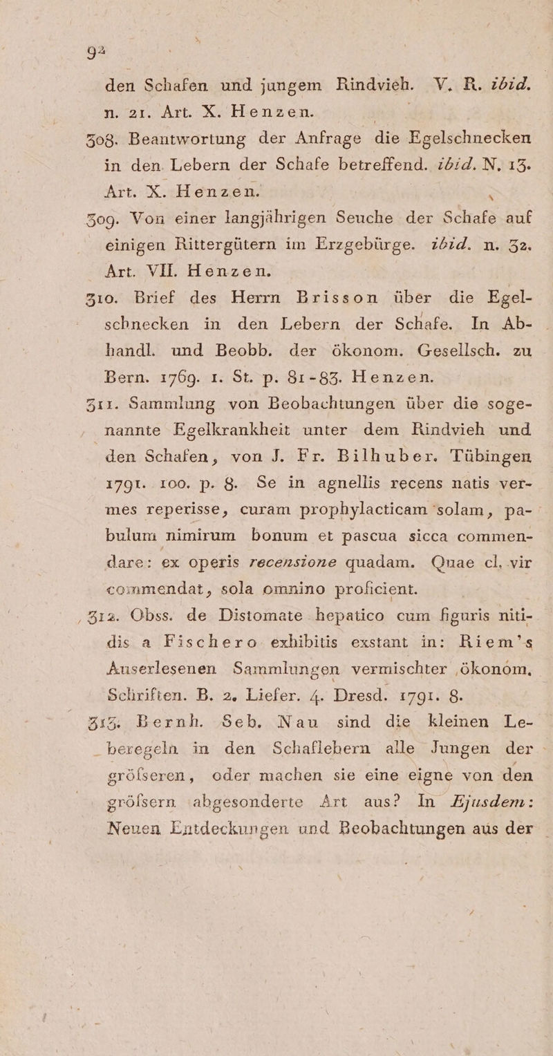 den Schafen und jungem Rindvieh. V. R. zéid. n. 21. Àrt. X. Henzen. ja 508. Beantwortung der Anfrage die Egelschnecken in den. Lebern der Schafe betreffend. zózd. N, 15. Art. Xxx Henzen. 509. Von einer langjührigen Seuche der Schafe auf ^ einigen Rittergütern im Erzgebürge. 7574. n. 52. Art. VII. Henzen. 510. Brief des Herrn Brisson über die Egel- schnecken in den Lebern der Schafe. In Ab- handl und Beobb. der ókonom. Gesellsch. zu Bern. 1769. r. St. p. 81-83. Henzen. 511. Sammlung von Beobachtungen über die soge- nannte Egelkrankheit unter dem Rindvieh und den Schafen, von J. Fr. Bilhuber. Tübingen 179r. roo. p. 8. Se in agnellis recens natis ver- mes reperisse, curam prophylacticam solam, pa- bulum nimirum bonum et pascua sicca commen- dare: ex operis recensione quadam. Qm«uae cl, vir commendat, sola omnino proficient. ,812. Obss. de Distomate hepatico cum figuris niti- dis a Fischero exhibitis exstant in: Riem's Auserlesenen Sammlungen vermischter ,ókonom, Sclriften. B. 2, Liefer. 4. Dresd. 1791. 8. 51:5 Bernh. Seb. Nau sind die kleinen Le- -beregeln in den Schaflebern alle Jungen der. grófseren , oder machen sie eine eigne von den grófsern |abgesonderte Art aus? In Ejusdem: Neuen Entdeckungen und Beobachtungen aus der