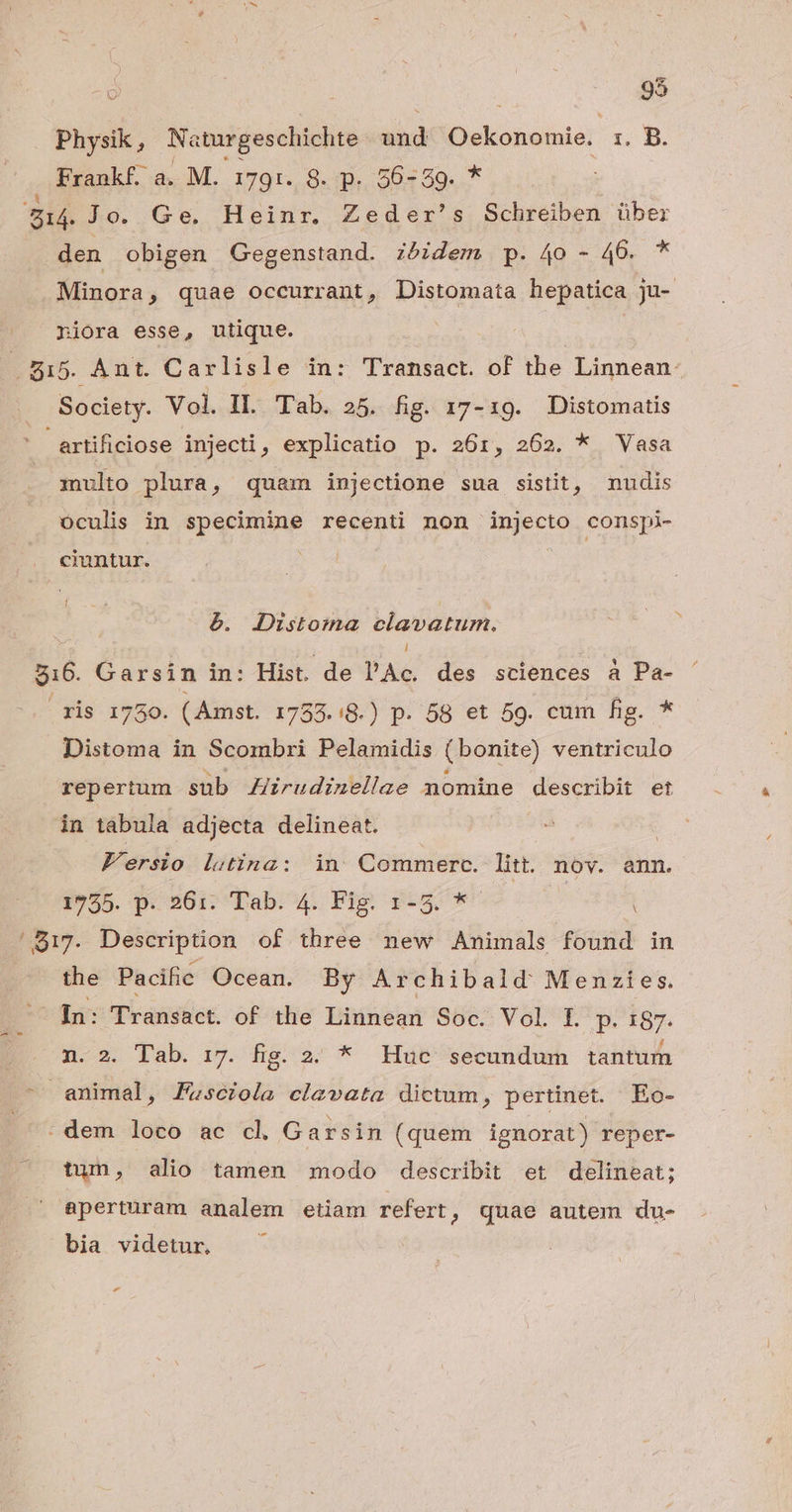 o | 95 Physik , Na iturgeschichte and bcne 1, B. Frankf. a. M. 1791. 8. p. 56-59. * E Jo. Ge. Heinr. Zeder's Schreiben über den obigen Gegenstand. zóidem p. 4o - 46. * Minora , quae occurrant, Distomata hepatica ju- niora esse, utique. | | 5 515. Ant. Carlisle in: Transact. of the Linnean. Society. Vol. Il. Tab. 25. fig. 17-19. Distomatis artificiose injecti, explicatio p. 261, 262. * Vasa multo plura, quam injectione sua sistit, nudis oculis in specimine recenti non ert) conspi- cuntur. é. JDustoma clavatum, l $16. Garsin in: Hist. de l'Ac. des sciences à Pa- ris 1750. (Amst. 17353.:8.) p. 58 et 59. cum fig. * Distoma in Scombri Pelamidis (bonite) ventriculo repertum sub Zirudinellae nomine describit et in tabula adjecta delineat. Fersio letina: in Commerc. litt. nov. ann. 1755. p. 561. Tab. 4. Fig. 1-5. *- | '817. Description of three new Animals found in the Pacific Ocean. By Archibald Menzies. Fn: Transact. of the Linnean Soc. Vol. [. P. 187. n. 2. Tab. 17. fig. 2. * Huc secundum tantum animal, Fzsciola clavata dictum, pertinet. Eo- : dem loco ac cl Garsin (quem ignorat) reper- tun, alio tamen modo describit et delineat; . eperturam analem etiam refert, quae autem du- bia videtur, -