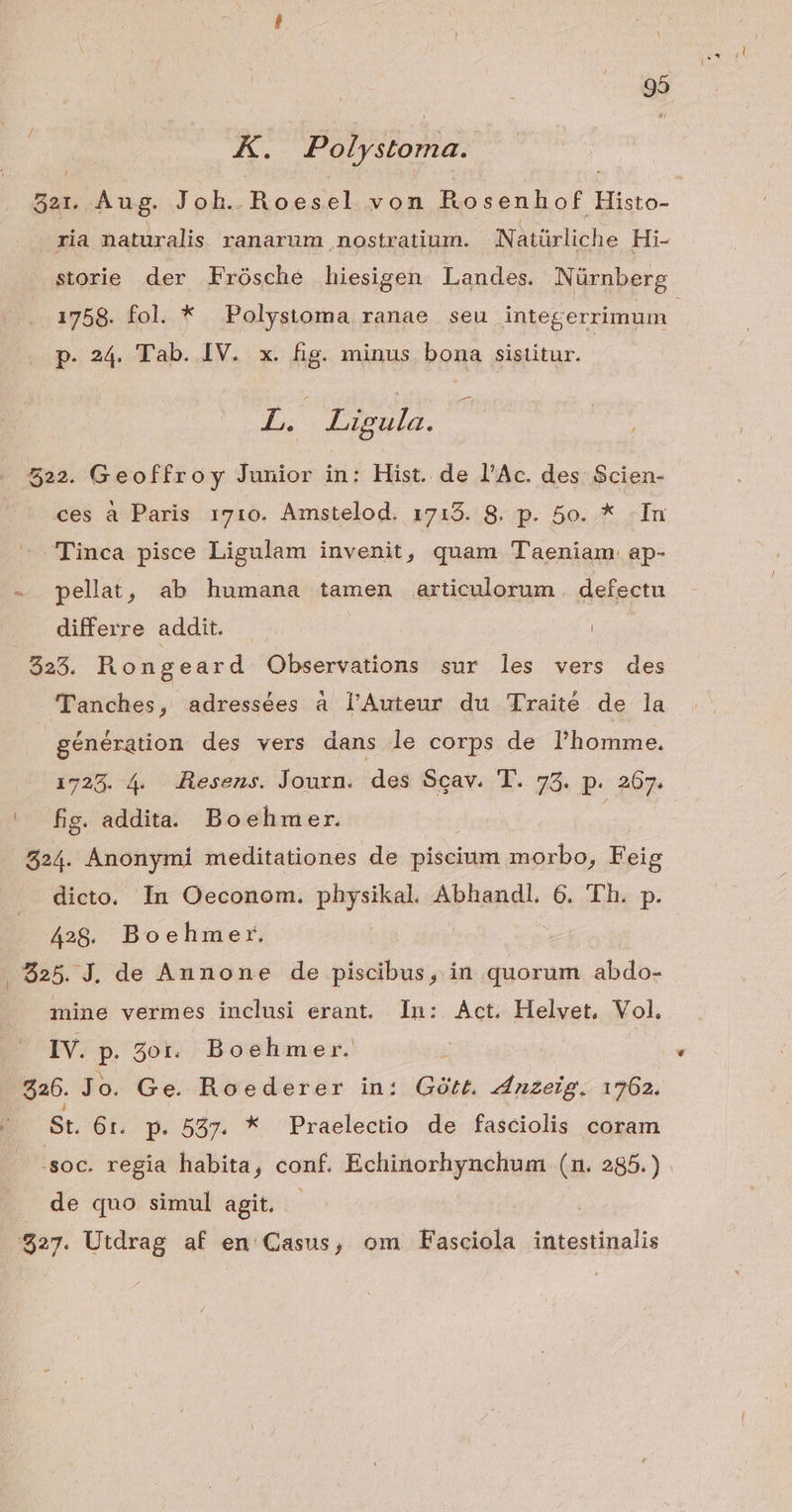K. Polystoma. 821. Aug. Joh. Roesel von Rosenhof Histo- ria naturalis ranarum nostratium. | Natürliche Hi- storie der Frósché hiesigen Landes. Nürnberg 1758. fol. * Polystoma ranae seu integerrimum p. 24. Tab. IV. x. fig. minus. bona sistitur. L. Ligula. 522. Geoffroy Junior in: Hist. de l'Ac. des Scien- ces à Paris 1710. Amstelod. 1718. 8. p. 5o. * In Tinca pisce Ligulam invenit, quam T'aeniam ap- - pellat, ab humana tamen articulorum. defectu differre addit. $25. Rongeard Observations sur les vers des 'T'anches y adressées à l'Auteur du Traité de la génération des vers dans le corps de l'homme. 1723. 4. 4desens. Journ. da Scav. T. 75. p. 267. ^ fig. addita. Boehmer. | 524. Anonymi meditationes de piscium morbo, F'eig dicto. In Oeconom. pud Abhandl. 6. Th. p. 428. Boehmer. , $25. J. de Aunone de piscibus, in quorum abdo- mine vermes inclusi erant. In: Act. Helyet, Vol. IV. » zot. Boehmer. : $26. Jo. Ge. Roederer in: Gótt. pates 1762. St. 6r. p. 537. * PPraelectio de fasciolis coram .soc. regia habita, conf. Echinorhynchum (n. 285.) de quo simul agit. - s. Utdrag af en: Casus, om Fasciola Mitentinalis