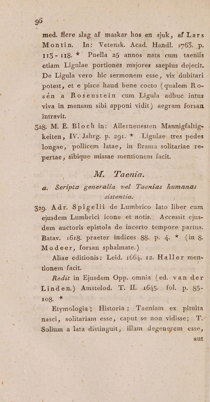 9b oven med. flere slag af maskar hos en sjuk, af Lars Montin. In: Vetensk. Acad. Handl. v765. p. 115- 118. * Puella 25 annos mata cum taeniis etiam Ligulae portionés mnrajores saepius dejecit. De Ligula vero hic sermonem esse, vix dubitari potest, et e pisce haud bene cocto (qualem Ro- sén a Rosenstein cum Ligula adhuc intus . viva in mensam sibi apponi vidit) aegram forsan. intravit. | 228. M. E. Bloch in: Allerneuesten Mannigfaltig. keiten, IV. Jahrg. p. 291. * .Ligulae tres pedes longae, policem latae, in Erama solitariae re- pertae ; sibique missae mentionem facit. M. Taenia. a. QGcripia generalia. vel Taenias humanas / szstentia. 15 529. Adr. Spigelii de Lumbrico lato liber cum ejusdem Lumbrici icone. et notis. Accessit cjus- dem auctoris epistola de incerto tempore partus. Batav. 1618. praeter indices 88. p. 4. * (in 8. Modeer, forsan sphalmate.) i Aliae editionis: Leid. 1664. 12. Haller men- tionem facit. Redit in Ejusdem Opp. omnia (ed. van der Linden.) Amstelod. T. IL 1645. fol p. 85- 108. * leg: Etymologia; Historia; Taeniam ex pituita nasci, solitariam esse, caput se non vidisse; T. Solium a lata distinguit, illam degenerem esse, aut -—
