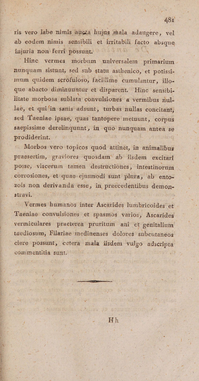e - DENSETTNCIONSCOLUE REOR EUANIT Re ORC US * | ris vero labe nimis augtá hujus mala adaugere, vel ab eodem nimis sensibili et irritabili Aetas absque injuria non: ferri possunt. (3ys fios ' Hinc vermes morbum universalem - primarium nunquam sistunt, sed sub statu asthenico, et potissi- mum quidem scrofuloso, facillime cumulantur ;illo- que abacto- diminuuntur et disparent. Hinc sensibi- litate morbosa sublata: convulsiones a vermibus dull : lae, et qui&in sanis adsunt, turbas nullas concitant, sed Taeniae ipsae, quas tantopere metuunt, corpus saepissime derelinquunt, in quo nunquam died se prodiderint. ^ - ! Morbos vero topicos quod attinét, in animalibus praesertim, graviores quosdam ab iisdem excitari posse, viscerum tamen destrüctiones, intestinorum : corrosiones, et quae-.ejusmodi sunt plura , ab' ento- zois non derivanda esse, in praecedentibus demon- stravi. | E - Vermes huminos inter Ascárides lumbricoides et Faeniae convulsiones et spasmos varios, Ascarides vermiculares praeterea pruritum — ani ct genitalium taediosum, lFilariae medinenses dolores subcutanéos ciere possunt, cetera mala iisdem vulgo adscripta commentitia sunt. Hh
