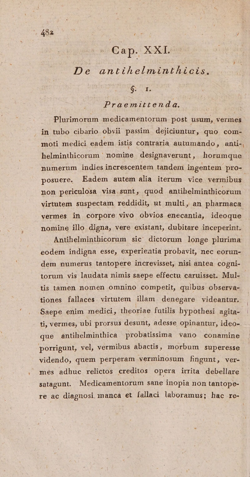 4982 | ; nó ; | / Cap. XXI. | De antihelminthicis. $. r1. Praemittend a. Plurimorum medicamentorum post usum, vermes in tubo cibario obvii passim dejiciuntur, quo. com- moti medici eadem istis contraria autumando, anti-, helminthicorum nomine designaverunt, horumque numerum indies increscentem tandem ingentem. pro- posuere. Eadem autem alia iterum vice vermibus non periculosa visa sunt, quod antihelminthicorum virtutem suspectam reddidit, ut multi, an pharmaca vermes in corpore vivo obvios enecantia, ideoque nomine illo digna, vere existant, dubitare inceperint. Antihelminthicorum sic' dictorum longe plurima eodem indigna esse, experientia probavit, nec eorun- dem numerus tantopere increvisset, nisi antea cogni- torum vis laudata nimis saepe effectu caruisset. Mul- tis tamen nomen omnino competit, quibus observa- tiones fallaces. virtutem illam denegare videantur. Saepe enim medici, theoriae futilis hypothesi agita-- ti, vermes, ubi prorsus desunt, adesse opinantur, ideo- que antihelminthica probatissima vano conamine porrigunt, vel, vermibus abactis, morbum superesse | videndo, quem perperam verminosum fingunt, ver- mes adhuc relictos creditos opera irrita debellare satagunt. Medicamentorum sane inopia non tantope- re ac diagnosi. manca et fallaci laboramus; hac re-