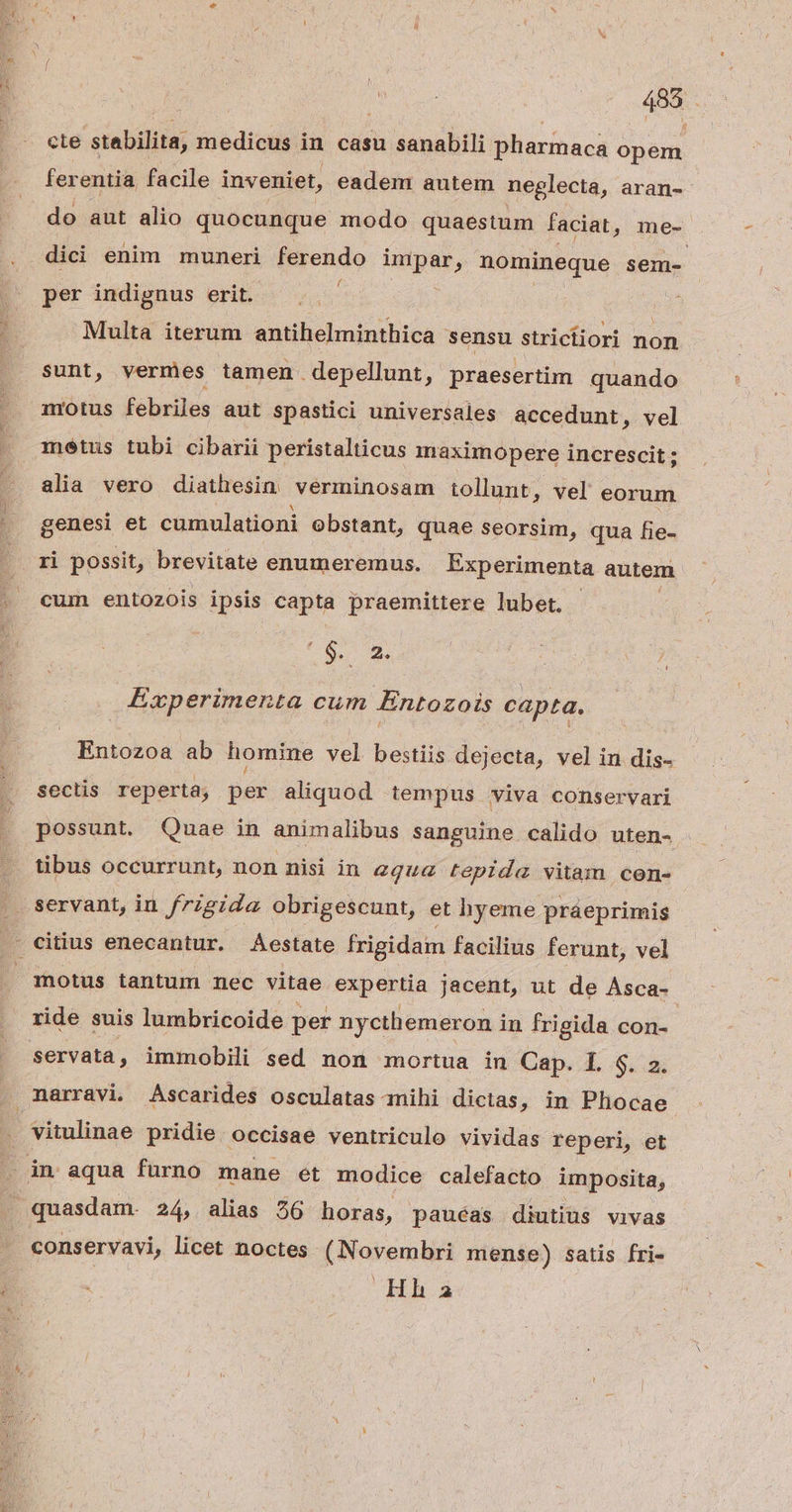 488 cte stabilita, medicus. in casu sanabili pharmaca opem ferentia facile inveniet, eadem autem neglecta, aran-- do aut alio quocunque modo quaestum faciat, me- dici enim muneri ferendo impar, nomineque sem- per indignus erit. | Multa iterum antihelminthica sensu strictiori non sunt, vermes tamen depellunt, praesertim quando nrotus febriles aut spastici universales accedunt , vel metus tubi cibarii peristalticus maximopere increscit ; alia vero diathesin verminosam tollunt, vel diis genesi et cumulationi obstant, quae seorsim, qua fie- ri possit, brevitate enumeremus. Experimenta autem cum entozois ipsis capta praemittere lubet. - C bo us 4 Experimenta cum Entozois capta. Entozoa ab homine vel bestiis dejecta, vel in dis- sectis reperta; per aliquod tempus viva conservari possunt. Quae in animalibus sanguine calido uten- tibus occurrunt, non nisi in aqua tepida vitam cen- servant, in frigida obrigescunt, et hyeme praeprimis motus tantum nec vitae expertia jacent, ut de Asca- ride suis lumbricoide per nycthemeron in frigida con- servata, immobili sed non mortua in Cap. I. q. 2. vitulinae pridie occisae ventriculo vividas reperi, et quasdam. 24, alias 56 horas, pauéas diutius vivas conservavi, licet noctes (Novembri mense) satis fri- Hh á