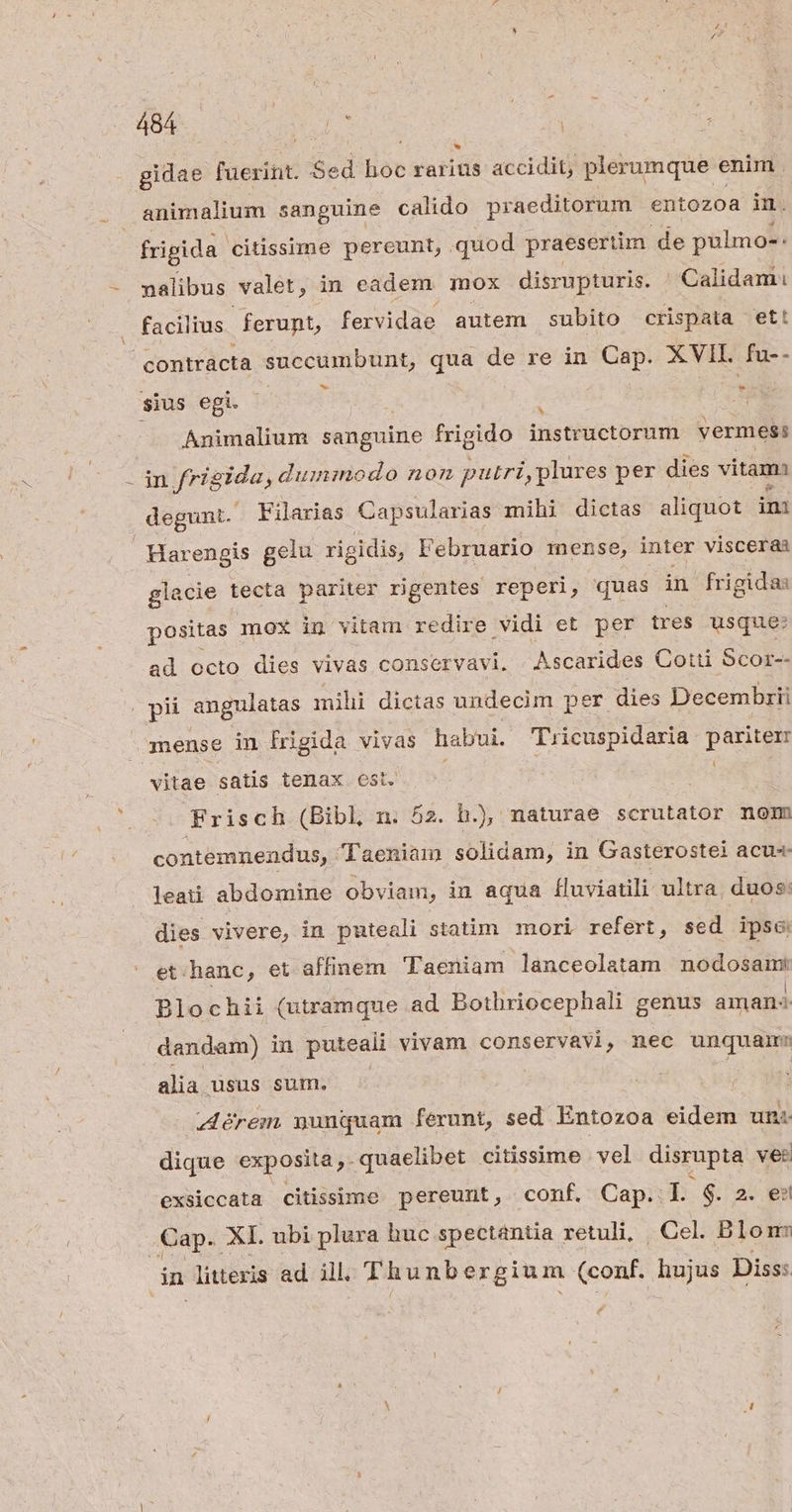 gidae fuerint. Sed hoc rarius accidit, plerumque enim animalium sanguine calido praeditorum entozoa in. frigida citissime pereunt, .quod praesertim de pulmo-: nalibus valet, in eadem mox disrupturis. ' Calidami facilius. ferunt, fervidae autem subito crispata et! contracta succumbunt, qua de re in Cap. XVII. fu-- ^ - sius egi. ; Animalium sanguine frigido instructorum vermes: in frigida, dummodo non putri,plures per dies vitam: degunt. Filarias Capsularias mihi dictas aliquot ini Harengis gelu rigidis, Februario mense, inter viscera glacie tecta pariter rigentes reperi , quas in frigidas positas mox in vitam redire vidi et per tres usque: ad octo dies vivas conservavi. Ascarides Cotti Scor-- pii angulatas mili dictas undecim per dies Decembrii mense in [rigida vivas habui. Tricuspidaria pariter vitae satis tenax ost. Frisch (Bibl, n. 52. bi), naturae scrutator nom contemnendus, Taeniam solidam, in Gasterostei acus- leaii abdomine obviam, in aqua íluviatili ultra. duos: dies vivere, in puteali statim. mori refert, sed ipse et.hanc, et affinem Taeniam lanceolatam DP CS Blochii (utramque ad Bothriocephali genus amans dandam) in puteali vivam conservavi, nec unquam: alia usus sum. i | Aérem sunquam ferunt, sed Entozoa eidem un dique exposita , quaelibet citissime . vel disrupta ver exsiccata citissime pereunt, conf. Cap.;l $4. 2. e* Cap. XL ubi plura huc spectantia retuli, . Cel. Blom in itteris ad ill. Thunb ergium iria hujus Diss: