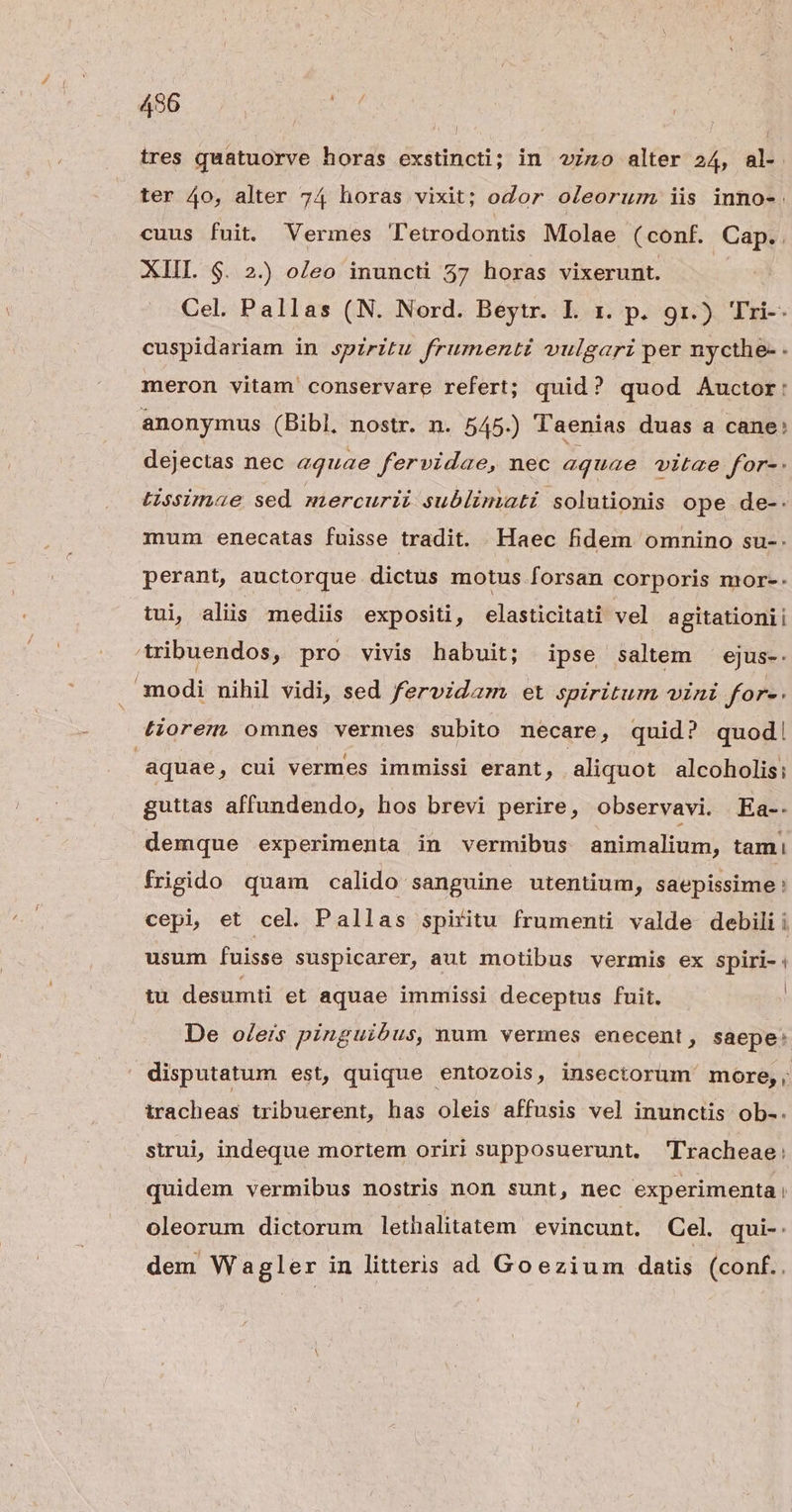 496 | tres quatuorve horas exstincti; in vio alter 24, al- ter 4o, alter 74 horas vixit; odor oleorum iis inno-. cuus fuit. Vermes Tetrodontis Molae (conf. Cap.. XIIL $. 2.) oleo inuncti 57 horas vixerunt. | Cel. Pallas (N. Nord. Beytr. L x. p. 9r.) Tri-- cuspidariam in spiritu frumenti vulgari per nycthe- - meron vitam conservare refert; quid? quod Auctor: anonymus (Bibl. nostr. n. 545.) Taenias duas a cane: dejectas nec aquae fervidae, nec aquae vitze for-. Lissimae sed mercurii sublimati solutionis ope de-- mum enecatas fuisse tradit. Haec fidem omnino su-. perant, auctorque dictus motus forsan corporis mor-. tui aliis mediis expositi, elasticitati vel agitationii tribuendos, pro vivis habuit; ipse saltem ^ ejus-. . modi nihil vidi, sed fervidam et spiritum vini for-. tiorem omnes vermes subito necare ; quid? quod! aquae , cui vermes immissi erant, aliquot alcoholis; guttas affundendo, hos brevi perire, observavi. Ea-- demque experimenta in vermibus animalium, tami frigido quam calido sanguine utentium, saepissime: cepi, et cel. Pallas spiritu frumenti valde debili i usum fuisse suspicarer, aut motibus vermis ex spiri-: tu desumti et aquae immissi deceptus fuit. | De oleis pinguibus, num vermes enecent, saepe: disputatum est, quique entozois, insectorum more, tracheas tribuerent, has oleis affusis vel inunctis ob-. strui, indeque mortem oriri supposuerunt. Tracheae: quidem vermibus nostris non sunt, nec experimenta ! oleorum dictorum lethalitatem evincunt. Cel. qui-. dem Wagler in litteris ad Goezium datis (conf..