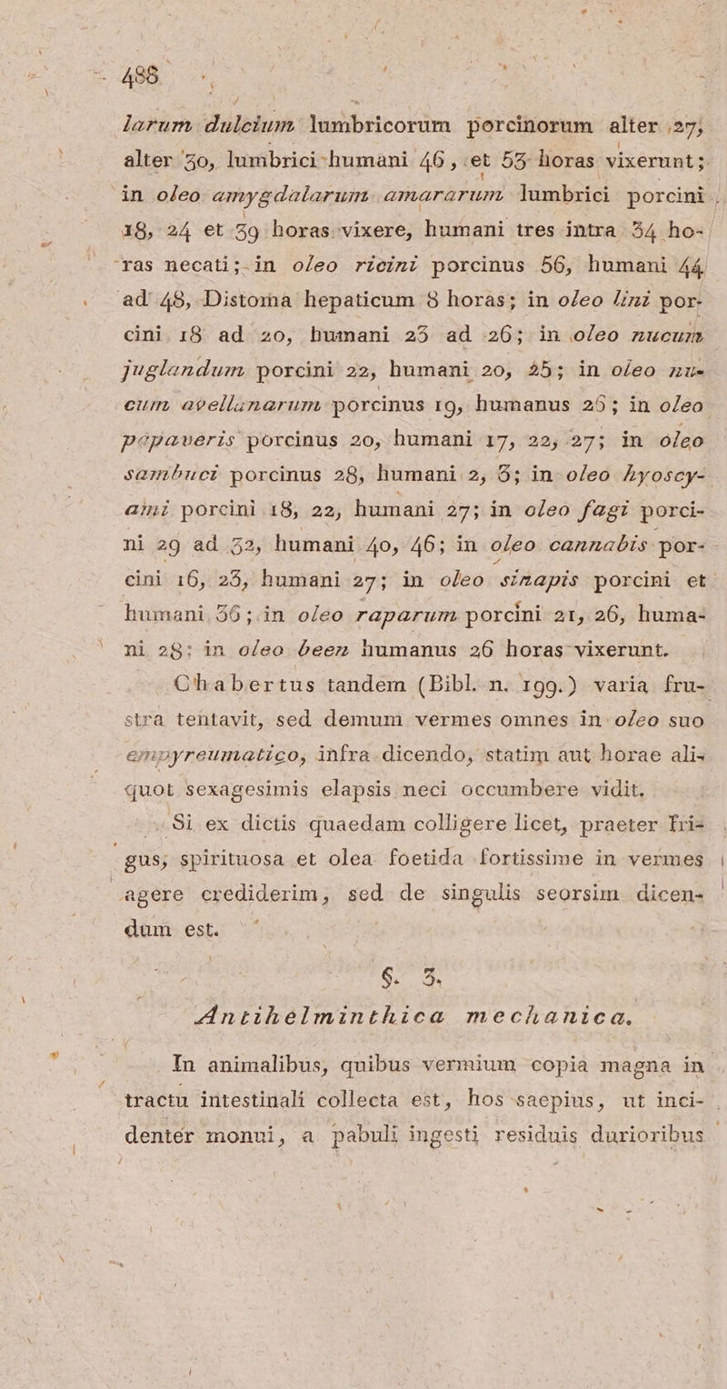 a^ y LI A l 488 ( 1 larum duleium. Yumbricorum porcinorum alter 27; alter 30, lumbrici humani 46 , et 55 horas. vixerunt; in oleo «mygdalarum. amararum.. lambrici porcini 18, 24 et 59 horas vixere, humani tres intra. 54 ho- ras necati;.in oleo rZeini porcinus 56, humani 44 ad 48, Distoma hepaticum 3 horas; in oZeo Ziz por- cini. 18. ad. 20, humani 25 ad 26; in oleo nucuz jvglandum. porcini 22, humani 20, $5; in oleo nzu- cum, agellanarurm porcinus 109, humanus 25; in oZeo papaveris porcinus 20, humani 17, 22, 27; in oleo sambuci porcinus 28, humani 2, 9; in. oleo Ayoscy-. ami porcini 18, 22, humani 27; in oleo fagi porci- ni 29 ad 32, humani 40, 46; in oleo cannabis. por- cini 16, 25, humani 27; in oleo sinapis porcini et humani. 56;.in oleo raparum porcini 21, 26, huma- ni 28: in oleo ó6eez humanus 236 horas vixerunt. Chabertus tandem (Bibl.n. 199.) varia fru- stra tentavit, sed demum vermes omnes in oZeo suo empyreumatico, infra. dicendo, statim aut horae ali« quot sexagesimis elapsis neci occumbere vidit, , 9i ex dictis quaedam colligere licet, praeter Íri- 1 agere crediderim, sed de singulis seorsim. dicen- dum est. $6. 9 Antihelminthica mechanica. In animalibus, quibus vermium copia magna in. tractu iutestinali collecta est, hos saepius, ut inci- denter monui, a pabuli ingesti residuis durioribus |