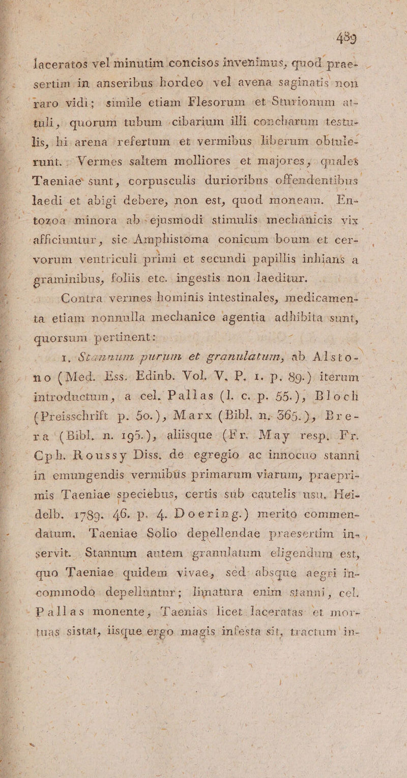$ cO sertim in anseribus hordeo vel avena saginatis non tuli , quorum tubum .cibarium illi concharum testu- li, hi arena refertum et vermibus liberum obtule- runt.. Vermes saltem molliores et major es,. qnales Taeniae sunt, corpusculis duzioribus offendentibus' laedi et abigi debere, non est, quod. moneam. Én- quorsun pertinent: ; introductum, a cel. Pallas (l.€p..55-), Bloecl ra (Bibl n. 195.), aliisque (Fr. May resp. Fr. in emungendis. vermibüs primarum viarum, praepri- datum, Taeniae Solio GRE praesertim in- servit. Stannum autem -granulatum eligendum est, quo :'acdios) quidem vivae, sed. absque - aegri in commodo depeliuntur; Jhünatura enim stanni, cel. tuas sistat, lisque ergo magis infesta sit, tractum in- —-—