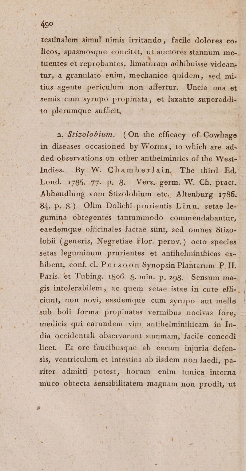 testinalem simul nimis irritando, facile dolores co- licos, spasmosque concitat, üt auctores stannum me-, 1uentes et reprobantes, liimatüram adhibuisse videan- tur, a granulato enim, mechanice quidem, sed mi- tius agente periculum non affertur. Uncia una et semis cum syrupo propinata, et laxante superaddi- to plerumque sufficit, 2. Gtizolobium. (On the efficacy of. Cowhage in diseases occasioned by Worms, to which are ad- ded observations on. other anthelmintics of the West- : Indies. By W. Chamberlain, The ihird Ed. Lond. 1785. 77. p. 8. Vers. germ. W. Ch. pract. Abhandlung vom Stizolobium etc. Altenburg 1786. 84. p. 8) Olim Dolichi.prurientis Linn. setae le- gumina Obtegentes tantummodo commendabantur, eaedemqne ofhcinales factae sunt, sed omnes Stizo- lobii ( generis, Negretiae Flor. peruv.) octo species .setas leguminum prurientes et antihelminthicas ex- hibent, conf. cl. Persoon Synopsin Plantarum P. IL. Paris. et Tubing. 1806. 8. min. p.298. Sensum ma- gis intolerabilem , ac quem setae istae in cute effi-. , ciunt, non novi, easdemque cum syrupo aut melle ' sub boli forma propinatas vermibus nocivas fore, medicis qui earundem vim antihelminthicam in In- dia occidentali observarunt summam, facile concedi licet... Et ore faucibusque ab earum injuria defen- $is, ventriculum et intestina ab iisdem non laedi, pa- riter admitti potest, horum enim tunica interna muco obtecta sensibilitaten magnam non prodit, ut