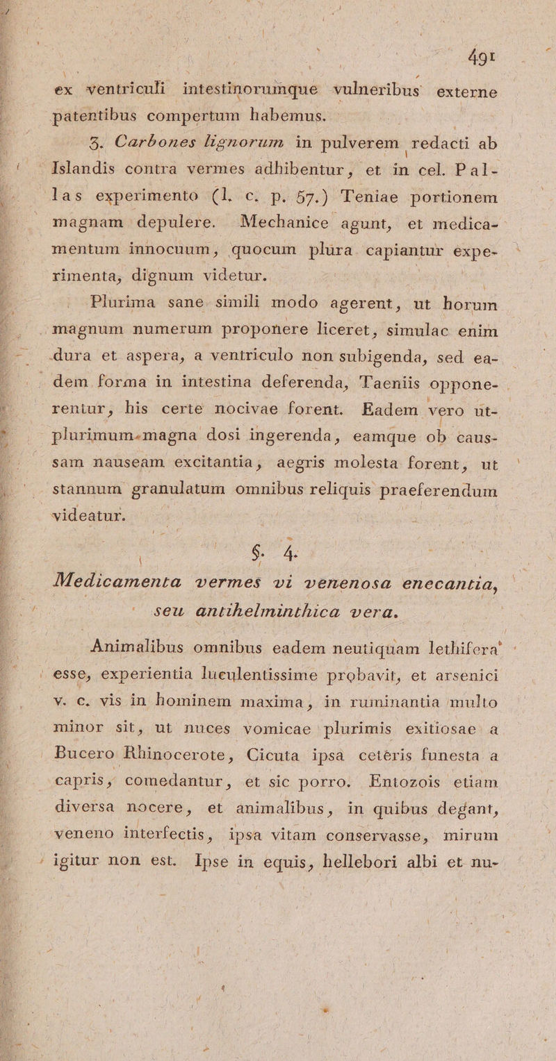 hr | URN. 3d gn ^ ex ventriculi intestinorumque vulneribus externe patentibus compertum habemus. 5. Carbones lignorum in pulverem | redacti ab ! - [slandis contra vermes adhibentur, et in cel. Pal- las experimento a. c. p. 57.) Teniae portionem magnam depulere. Mechanice agunt, et medica-: mentum innocuum, quocum plura. capiantur expe- rimenta, dignum videtur. Bs e S T: Plurima sane simili modo agerent, ut horum ,magnum numerum proponere liceret, simulac enim .-. dura et aspera, a ventriculo non subigenda, sed ea- j |. dem forma in intestina deferenda, T'aeniis oppone- . * . reniur, his certe nocivae forent. Eadem vero bs | b plurimum.magna dosi ingerenda, eamque ob. caus- sam nauseam excitantia, aegris molesta forent, ut stannum granulatum ommnibus reliquis praeferendum [ | videatur. ; | s ud | : ; Medicamenta vermes vi venenosa enecantia, E | seu antihelminthica vera. Animalibus omnibus eadem neutiquam lethifera' | esse, experientia luculentissime probavit, et arsenici v. c. vis in hominem maxima , in ruminantia multo minor sit, ut nuces vomicae plurimis exitiosae a Bucero Rhinocerote, Cicuta ipsa cetéris funesta a capris , comedantur, et sic porro. Entozois etiam diversa nocere, et animalibus, in quibus degant, veneno interfectis, ipsa vitam conservasse, mirum ' igitur non est. Ipse in equis, hellebori albi et nu-