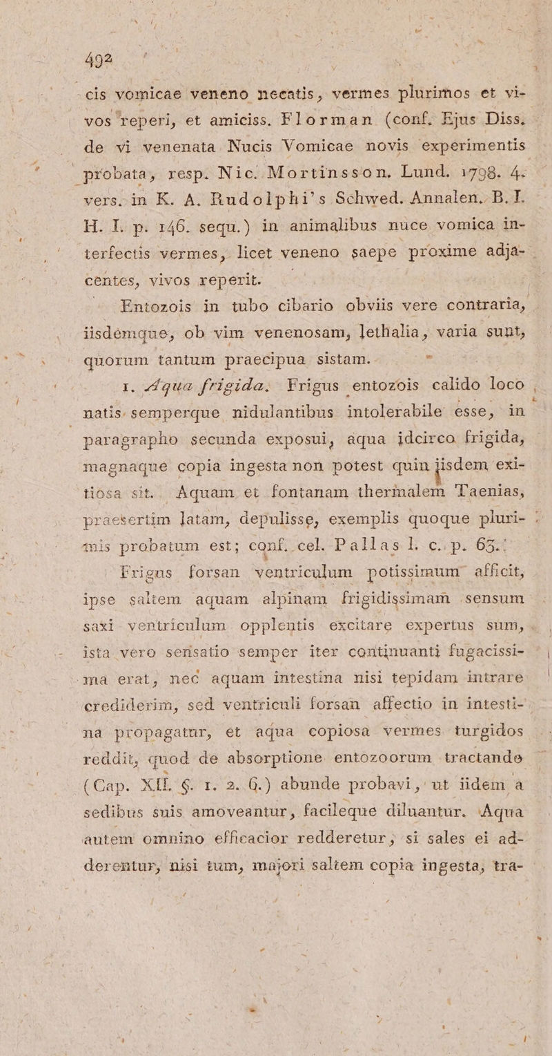 Ay D MUS | : | 1 - eis vomicae veneno necatis, vermes plurimos et vi- vos reperi, et amiciss. Florman (conf. Ejus Diss, - probata, resp. Nic. Mortinsson, Lund. 1798. 4. vers. in K. A. Rudolphi's Schwed. Annalen. B. I. H. I. p. 146. sequ.) in animalibus nuce vomica in- terfectis vermes, licet veneno saepe proxime adja- centes, vivos reperit. ^ Entozois in tubo cibario obviis vere contraria, iisdemque, ob vim. venenosam, lethalia, varia sunt, quorum tantum praecipua sistam. x 1. 4 qua. frigida. Yrigus entozois calido loco , natis. semperque nidulantibus intolerabile esse ; in paragrapho secunda exposui, aqua jdcirco frigida, magnaque copia ingesta non potest quin [isdem exi- tiosa sit. Aquam. et fontanam thermalem 'Taenias, praesertim latam, depulisse, exemplis quoque pluri- F wis probatum est; conf. cel. Pallas b.c pi 655 Prigas forsan ventriculum potissimum afficit, ipse saltem aquam alpinam frigidissimam .sensum saxi. ventriculum opplentis excitare expertus sum, - Jsta vero sersatio semper iter continuanti fugacissi- ma erat, nec aquam intestina nisi tepidam intrare crediderim, sed ventriculi forsan affectio in intesti- na propagatur, et aqua copiosa vermes turgidos reddit, quod de absorptione entozoorum tractande (Cap. XIL $. r. 2..G.) abunde probavi, ut üdem E sedibus snis amoveantur, facileque diluantur. Aqua autem omnino efficacior redderetur; si sales ei ad- derentur, nisi tum, majori saltem copia ingesta, tra-