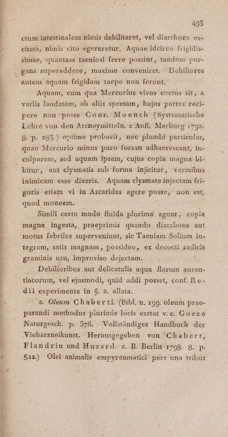 Ope MD DN GENE eR P SA e NR DE en: IDEE DNE o I TIPO 495 citata, nimis cito egereretur, Aquae idcirco frigidis- , gans superaddere , maxime. conveniret. 'Debiliores autem aquam frigidam saepe non ferunt. | Aquam, cum qua Mercurius vivus coóctüs sit, a variis laudatam, ab aliis spretam , hujus partes reci- pere non'posse Conr. Moench (Systematische Lehre von den Arzneymitteln. 2 Aufl. Marburg 1792. 8. p. 235.) optime probavit, nec plumbi particulas, culparem, sed aquam ipsam, cujus copia magna: bi- quod moneam. . - | Simili certe modo fluida plurima agunt, copia magna ingesta, praeprimis quando diarrhoea aut motus febriles superveniunt, sic Taeniam Solium in- tegram, satis magnam, possideo, ex decocti radicis graminis usu, improviso dejectam. Debilioribus aut delicatulis aqua florum auran- dii experimenta in $. 2. allata. .2. Oleum Chaberti. (Bibl. n. 199. oleum prae- parandi methodus piurimis locis exstat v. c. Goeze Naturgesch. p. 576. Vollstindiges Handbuch der Vieharzneikunst. Herausgegeben von 'Chabert $ Flandrin und Huzard. 2. B. Berlin 1798- 8. p. 522.) Olei SIE MME empyreumatici' pars una tribus ^ ?