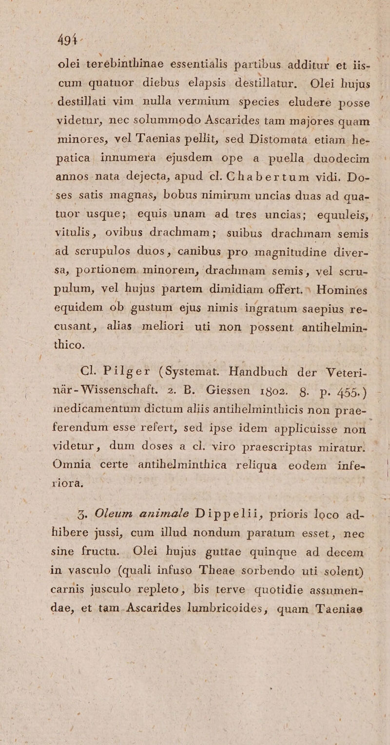 495. - »7 . | . P E i olei terébinthinae essentialis partibus additur et iis- cum quatuor diebus elapsis destillatur. Olei hujus . destillati vim. nulla vermium species eludere posse videtur, nec solummodo Ascarides tam majores quam minores, vel Taenias pellit, sed Distomata. etiam he- patica innumera ejusdem ope a puella duodecim annos-nata dejecta, apud cl. Chabertum vidi. Do- tuor usque; equis unam ad tres uncias; equuleis, vitulis, ovibus drachmam; suibus drachmam semis ad serupulos duos, canibus pro magnitudine diver- sa, portionem. minorem, drachmam semis, vel scru- pulum, vel hujus partem dimidiam offert. ^ Homines equidem ob gustum ejus nimis ingratum saepius re- cusant, alias meliori uti non possent antihelmin- thico. Cl. Pilger (Systemat. Handbuch der Veteri- inedicamentum dictum aliis antihelminthicis non prae- ferendum esse refert, sed ipse idem applicuisse non videtur, dum doses a cl. viro praescriptas miratur. Omnia certe antihelminthica reliqua eodem infe- riora. . Oleum animale Dippelii, prioris loco ad- Pp AP Q hibere jussi, cum illud nondum paratum esset, nec sine fructu. Olei hujus guttae quinque ad decem carnis jusculo repleto, bis terve quotidie assumen- dae, et tam.Ascarides lumbricoides, quam 'Taeniae [