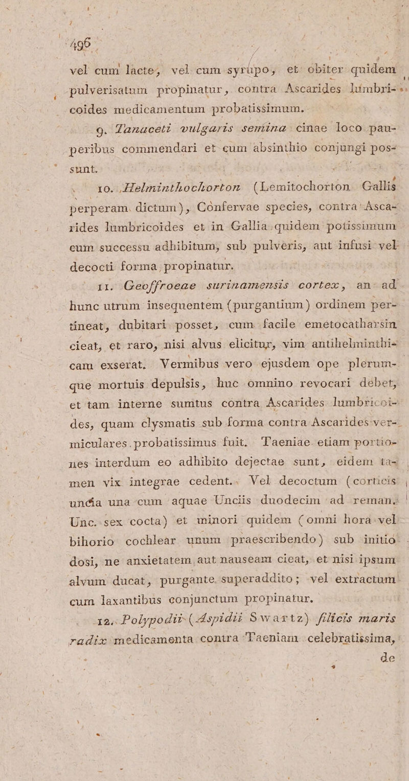 ; ^96. vel cum lacte; vel cum META y; eb obiter quidem * -coides medicamentum probatissimum.- 9. Zanaceti vulgaris semina cinae loco pau- peribus commendari et cum absinthio conjungi pos- sunt. | | xo. Helminthochorton (Lemitochorton Gallis perperam. dictum), Confervae species, contra Asca- rides lumbricoides et in Gallia.quidem potissimum cum. successu adhibitum, sub pulveris, aut infusi vel decocti forma, propinatur. i 11. Geoffroeae surinamemsis cortex, an- ad hunc utrum insequentem (purgantium) ordinem per- üneat, dubitari posset, cum. facile emétocatharsin. cieat, et raro, nisi alvus elicitur, vim antihelminthi- que mortuis depulsis, huc omnino revocari debet, et tam interne sumtus contra Ascarides. lumbricoi- des, quam clysmatis sub forma contra Áscarides ver-. miculares.probatissimus fuit, l'aeniae. etiam portio- nues interdum eo adhibito dejectae sunt, eidem ta- men vix integrae cedent.. Vel decoctum (cortieis unda una-cum aquae Unciis duodecim 'ad reman. Unc. sex cocta) et minori quidem (omni hora.vel bihorio cochlear unum praescribendo) sub iniio dosi, ne anxietatem aut nauseam cieat, et nisi ipsum alvum ducat, purgante superaddito; vel extractum. cum laxantibus conjunctum propinatur. 12. Polypodir- (Mspidii Swartz) filicis maris radix medicamenta contra aeniam..celebratissima, de