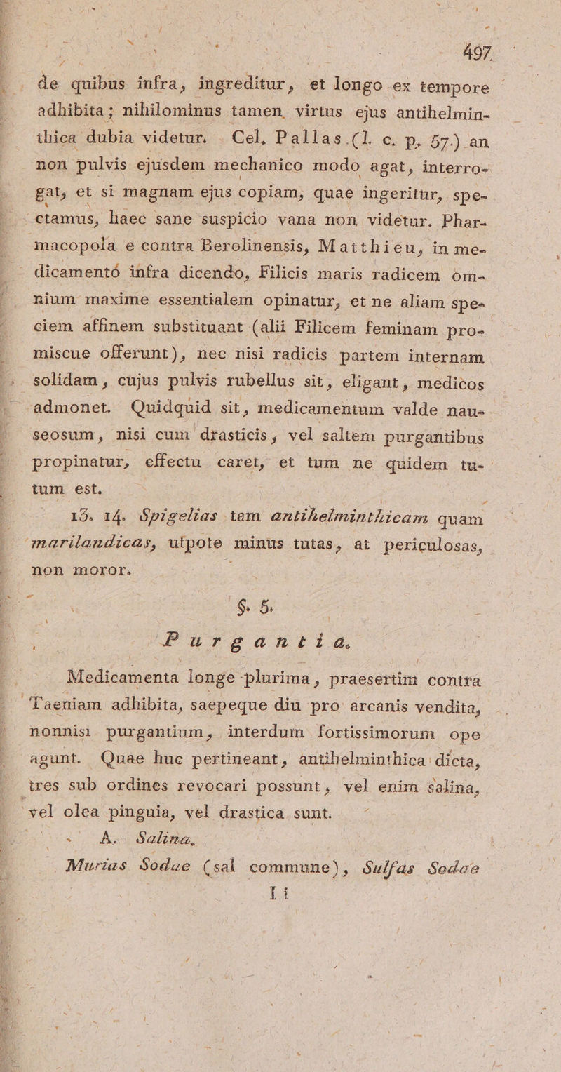 AR AREAS SR | Mn RE u : 497. it : de duibis infra, ingreditur , et longo.ex tempore - adhibita ; nihilominus tamen virtus ejus antihelmin- thica dubia videtur -. Cel, Pallas.(l c, p. 57) an non pulvis ejusdem. mechanico modo agat, interro- gat, et si magnam ejus copiam, quae ingeritür, spe- macopola e contra Berolinensis, Matthieu, in me- dicamentó ihfra dicendo, Filicis maris radicem om- nium maxime essentialem opinatur, et ne aliam spe- ciem affinem substituant (alii Filicem feminam pro- : miscue offerunt), nec nisi radicis partem internam Seosum, nisi cum drasticis, vel saltem purgantibus tum est. d Pos I4. Spigelias tam antihelminthicam quam non ioror. | $ 5 | : Purgantida. Medicamenta longe plurima, praesertim contra nonnis purganüum, interdum fortissimorum ope 0 AÀ 62lizna, Muwias Sodae (sal commune), $ulfas Sedace
