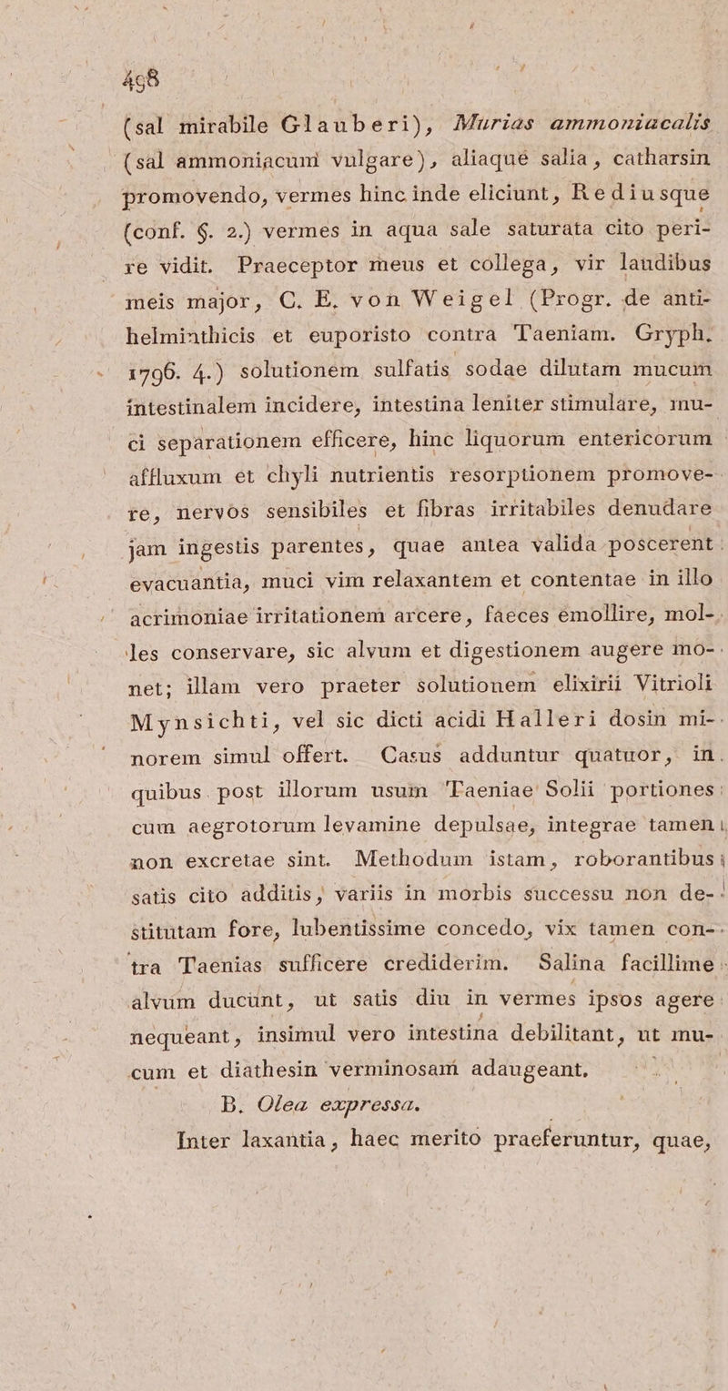 (sal mirabile Glauberi), Murias ammoniacalis - (sal ammoniacuni vulgare), aliaque salia, catharsin promovendo, vermes hinc inde eliciunt, Re diusque (conf. $. 2.) vermes in aqua sale saturata cito peri- re vidit, Praeceptor meus et collega, vir laudibus meis major, C. E. von Weigel (Progr. de anti helminthicis et euporisto contra 'l'aeniam. Gryph. 1796. 4.) solutionem sulfatis sodae dilutam mucum evacuantia, muci vim relaxantem et contentae in illo net; illam vero praeter solutionem elixirii Vitrioli cum aegrotorum levamine depulsae, integrae tamen -— cum et diathesin verminosam adaugeant, B. O£ea expressa. Inter laxantia, haec merito praeferuntur, quae,
