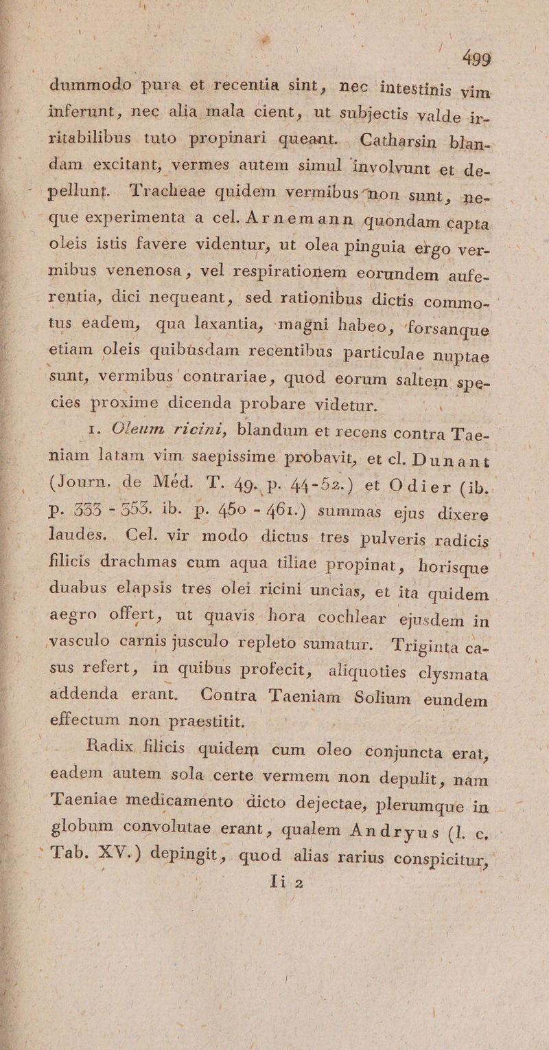dummodo pura et recentia sint, nec intestinis vim inferunt, nec alia mala cient, ut subjectis valde ir. ira bilrbus tuto propinari queant. —Catharsin blan- dam. excitant, vermes autem simul involvunt et de- pellunt. Tracheae quidem vermibus^non sunt, ne- que experimenta a cel. Arnemann quondam capta oleis istis favere videntur, ut olea pinguia ergo ver- mibus venenosa, vel respirationem eorundem aufe- reutia, dici nequeant, sed rationibus dictis commo- tus eadem, qua laxantia, magni habeo, forsanque etiam oleis quibüsdam recentibus particulae nuptae sunt, vermibus. contrariae, quod eorum saltem. spe- cies proxime dicenda probare videtur. : 1. Oleum ricini, blandum et recens contra Tae- niam latam vim saepissime probavit, et cl. Dunant (Journ. de Méd. T. 49. p- 44-52-) et Odier (ib.. p. 355 - 555. ib. p. 450 - 461.) summas ejus dixere laudes. Cel. vir modo dictus tres pulveris radicis filicis drachmas cum aqua tiliae propinat, horisque duabus elapsis tres olei ricini uncias, et ita quidem aegro offert, ut quavis. hora cochlear ejusdem in vasculo carnis jusculo repleto sumatur. Triginta Ca- .sus refert, in quibus profecit , aliquoties clysmata addenda erant. Contra. laeniam Solium eundem effectum non praestitit. Radix, filicis quidem cum oleo conjuncta erat, eadem autem sola certe vermem non depulit, nàm Taeniae medicaménto dicto dejectae, plerumque. in globum convolutae. erant, qualem Andryus (l c. * (Tab. AM ) depingit, quod alias rarius conspicitur, | li2 k