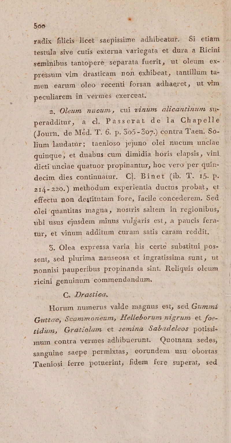 radix filicis- dicet saepissime adhibeatur. Si etiam testula sive cutis externa variegata et dura a Ricini seminibus tantopere separata fuerit, ut oleum ex-: pressum vim drasticam non exhibeat, tantillum ta- men earum oleo recenti forsan — € , ut vim peculiarem in vermes exerceat. : 2. Oleum muücum, cui vinum alicantinum su- peradditur, a cl. Passerat de la Chapelle. (Journ. de Méd. T. 6. p. 505-207.) contra Taen. So-- lium laudatur; taenioso jejuno olei nucum unciae quinque, et duabus. cum dimidia horis elapsis, vini dicti unciae quatuor propinantur, hoc vero per quin- decim dies continuatur. Cl Binet (ib. T. 15. p. 214- -220.) methodum experientia ductus probat, et . effectu non destitutam fore, facile COR AES 'em. Sed . olei'quantitas magna, nostris saltem. in regionibus, ubi usus ejusdem minus vulgaris est, a paucis fera- tur, et vinum additum curam sátis caram reddit. . 5. Olea expressa varia his certe substitui pos- sent, sed plurima nauseosa et ingratissima sunt, ut nonnisi pauperibus propinanda sint. Reliquis oleum yicini genuinum 'commendandum, C. I:Drastzea, - Horum numerus valde magnus est, sed. Gumrni Guttae, $cammoneum, Helleborum nigrum et foe- tidiun, Gratiolam et semina Sabadeleos potissi« inum contra Verrmes adhibuerunt. Quotnam sedes, sanguine saepe permixtas , eorundem usu: obortas Taeniosi ferre potuerint, fidem fere superat, sed