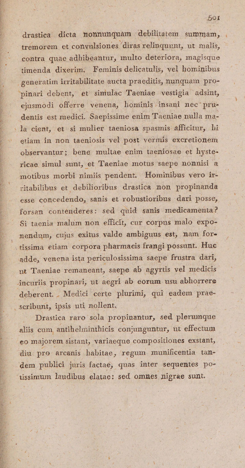 E rs ' ) 5 i | : NC e 501 drastica dicta nonnunquam debilitatem summam, ^tremorem et convulsiones /diras relinquunt, ut malis, .— . eontra quae adhibeantur, multo deteriora, magisque timenda dixerim. Feminis delicatulis, vel hominibus ; generatim irritabilitate aucta praeditis, nunquam pro- |! pinari debent, et siniulac Taeniae vestigia adsint, ; ejusmodi offerre venena, honinis insani nec pru- I dentis est medici. Saepissime enim Taeniae nulla ma-- | .]a cient, et si mulier taeniosa spasmis. afficitur, bi ^ etiam in non taeniosis vel post vermis excretionem observantur; bene multae enim taeniosae et hyste- ricae simul sunt, et Taeniae motus saepe nonnisi a a motibus morbi nimiis pendent. Hominibus vero ir- ; — ritabilibus et. debilioribus drastica non propinanda esse concedendo, sanis et robustioribus dari posse, / forsan contenderes: sed quid sanis medicamenta? Si taenia malum non efficit, cur corpus malo expo- nendum, cujus exitus valde ambiguus est, nam for- : (tissima etiam corpora pharmacis frangi possunt. Huc | adde, venena ista periculosissima saepe frustra dari, | ut Taeniae remaneant, saepe ab agyrtis vel medicis | — 4ncuriis propin, ut aegri ab eorum usu abhorrere deberent. . Medici certe plurimi, qui eadem prae- scribunt, ipsis uti nollent. i Drastica raro sola propinantur, sed plerunque alis cum, antihelminthicis coniunguntur, ut effectum IG MER SS d SA Ada e CEDE n Ee eo majorem sistant, variaeque compositiones exstant, diu. pro arcanis habitae, regum munificentia tan- | dem publici juris factae; quas inter sequentes po- - . Aissimum laudibus elatae: sed omnes nigrae sunt.
