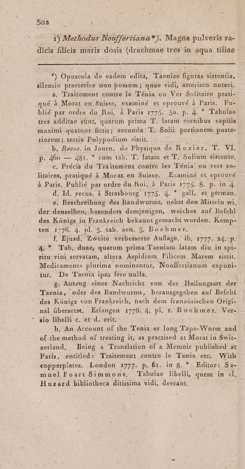 1) Methodus Nouffériiana *). Magna pulveris ra- dicis filicis maris dosis (drachmae tres in aqua tiliae Te *) Opuscula de eadem edita, Taeniae figuras sistentia, silentio praeterire non possum; quae vidi, asterisco notavi, a. T'raitement contre le 'Ténia ou Ver Solitaire prati- qué à Morat en. Suisse, examiné et eprouvé à Paris. Pu- blié par ordre du Roi. à Paris 1775. 30. p. 4. * Tabulae tres additae sünt, quarum prima T. latam cornibus capitis maximi quatuor fictis; secunda 'T. Soli portionem poste- riorem; tertia Polypodium sistit, : b. Recss, in Journ. de Physique de Rozier, T. VI. p. 460 — 48r. * cum táb. T. latam et T. Solium sistente, c, Précis du Traitement contre les ''énia ou vers so- litaires, pratiqué à Morat, en Suisse. Examiné et eprouvé à Paris. Publié par ordre du Roi, à Paris 1775. 8. p. in 4. d. Id. recus. à Strasbourg 1775. 4. * gall. et gérmam. e. Beschreibung des Bandwurms, nebst den Mitteln wi. der denselben, besonders demjenigen, welches auf Befehl des Kónigs in Frankreich bekanni gemacht worden. Kemp- ten 1776. 4. pl. 5. tab. aen. 5. Boehmer. f, Ejusd. Zweite verbesserte Aullage. ib. 1777. 24. J 4. * Tab, duae, quarum prima Taeniam latam diu in spi- ritu: vini servatam, altera. Aspidium Filicem Marem sistit. | Medicamenta plurima nominantur, Nouffertianum exponi- tur, De Taenia ipsa fere nulla. g. Auszug einer Nachricht von der Heilungsart der 'lTaenia, oder des Bandwurms, herausgegeben auf Befehi des Kónigs von Frankreich, nach dem franzósischen Origi- nal übersetzt. Erlangen 1778. 4. pl. r. Boeh mer. Ver- €io libelli c. et d. erit. h. An Account of the 'T'enia or long Tápe-VVórm and of the method of treating it, as practised at Morat in Swit-- zerland. . Being a Translation of a Memoir published: at Paris, enütled: Traitement contre le 'Tenia etc. WViih copperplates. London 1777. p. 6r. in g. * Editor: Sa- muelFoart Simmons, Tabulae libelli, quem in cl, Huzard bibliotheca ditissima vidi, deerant.
