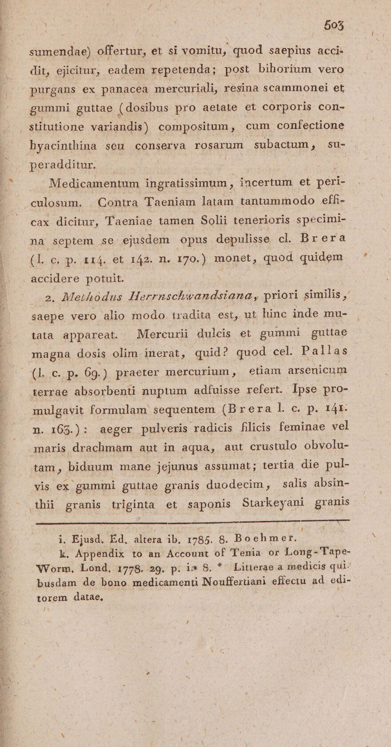 , Sc re d Ex- 505 Y sumendae) offertur, et si vomitu, quod saepius acci- purgans ex panacea mercuriali, resina scammonei et gummi guttae ( dosibus pro aetate et corporis con- hyacinthina seu conserva rosarum subactum, su- peradditur. : | - Medicamentum ingratissimum , incertum et peri- cax dicitur, Taeniae tamen Solii tenerioris specimi- na septem se ejusdem opus depulisse. cl. Dreraá (l. €; p.114. et d fH. B monet, quod quidem. 2. Methodus Herrnschwandsiana, priori similis ,' saepe vero alio modo. tradita est, ut hinc inde mu- tata appareat. Mercurii dulcis et gummi guttae magna dosis olim inerat, quid? quod cel. Pallas doped p. 69.) praeter mercurium, etiam arsenicum terrae qe nuptum adfuisse refert. . Ipse pro- n. 165.): aeger pulveris radicis filicis feminae vel maris drachmam aut in aqua, aut crustulo obvolu- yis ex gummi guttae granis duodecim, salis absin- ———— i. Ejusd. Ed. altera ib, 1785. 8. Boehmer. k. Appendix to an Account of Tenia or Long- Tape- torem datae, 1^ $