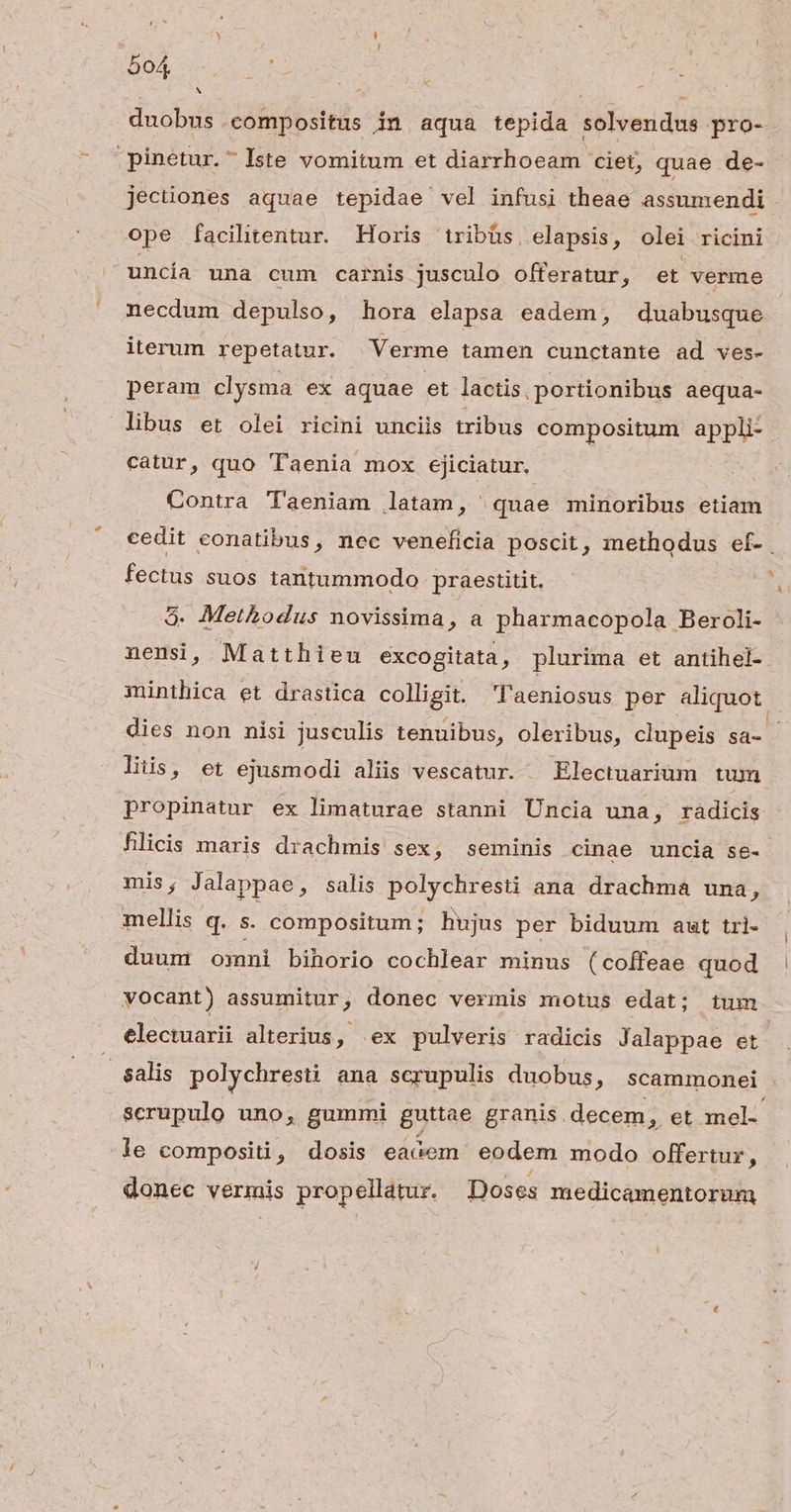 | duobus compositus in aqua tepida solvendus pro- .pinetur.- Iste vomitum et diarrhoeam ciet, quae de- jecüones aquae tepidae vel infusi theae assumendi ope facilitentur. Horis tribüs, elapsis, olei ricini uncía una cum carnis jusculo offeratur, et verme necdum depulso, hora elapsa eadem, duabusque iterum repetatur. 'Verme tamen cunctante ad ves- peram clysma ex aquae et lactis. portionibus aequa- libus et olei ricini unciis tribus compositum appli- catur, quo Taenia mox ejiciatur. Contra Taeniam latam, ^ quae minoribus etiam cedit conatibus, nec veneficia poscit, methodus ef- | fectus suos tantummodo praestitit. a 5. Methodus novissima, a pharmacopola Beroli- nensi, Matthieu excogitata, plurima et antihel- minthica et drastica colligit. Taeniosus per aliquot. dies non nisi jusculis tenuibus, oleribus, clupeis sa- liis, et ejusmodi aliis vescatur. Electuarium tum propinatur ex limaturae stanni ÜUncia una, radicis fhlicis maris drachmis sex, seminis cinae uncia se- mis, Jalappae, salis polychresti ana drachma una, mellis q. s. compositum ; hujus per biduum aut tri- duum omni bihorio cochlear minus (coffeae quod vocant) assumitur , donec vermis motus edat; tum electuarii alterius, ex pulveris radicis Jalappae et | $alis polychresti ana scrupulis duobus, scammonei scrupulo uno, gummi guttae granis. decem, et mel- le compositi, dosis eaóGem eodem modo offertur, donec vermis propellátur. Doses medicamentorum
