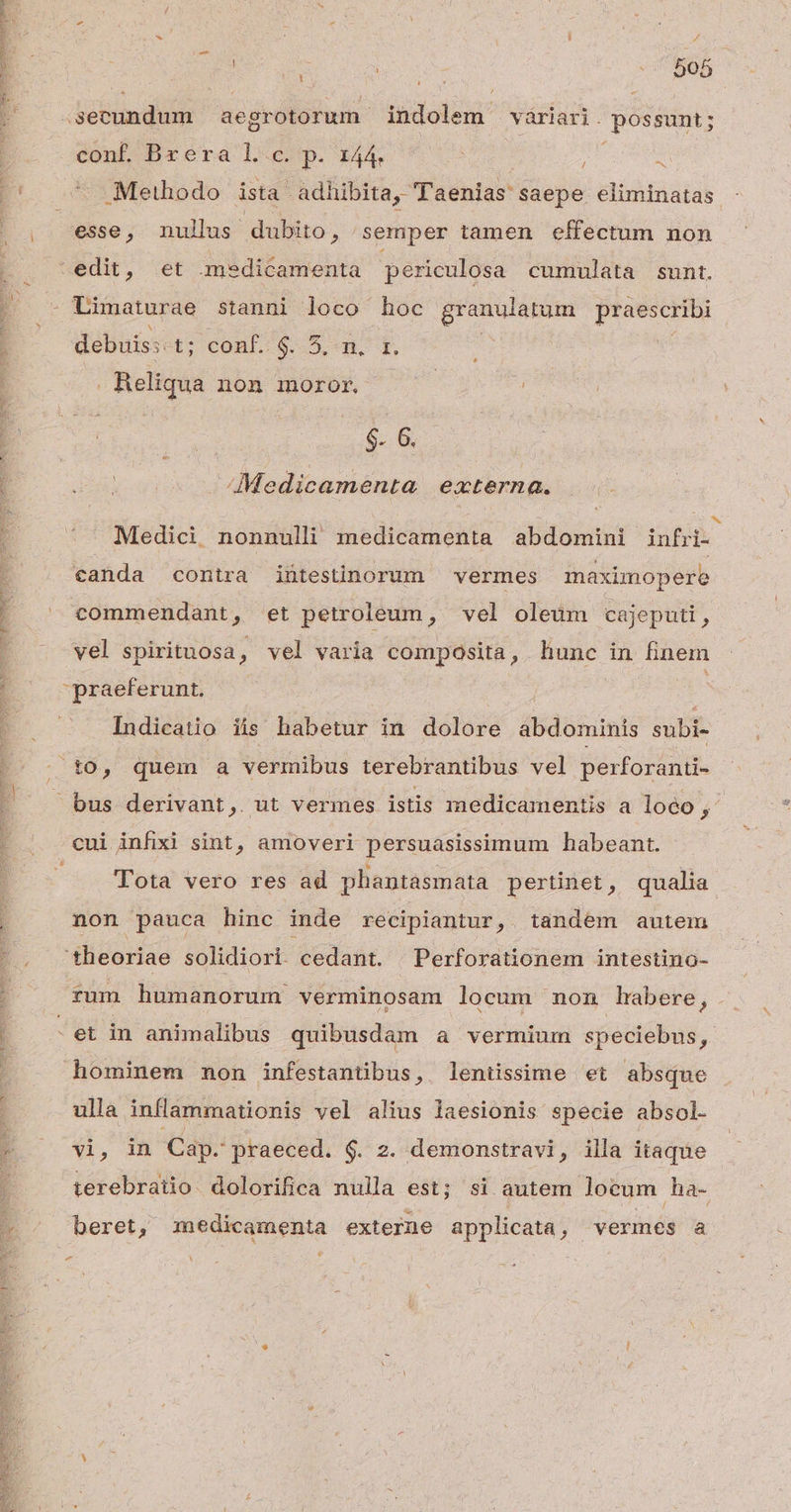 |! E X : [ Á o b f j ln qe E diim aegrotorum- indolem | váriari. possunt; | conf. Br éra l.c. p. 144. ; 3 E' - Methodo ista adhibita, Taenias saepe eliminatas . esse, nullus dubito, semper tamen effectum non edit, et mmedicamenta periculosa cumulata sunt. : Limaturae stanni loco hoc granulatum praescribi ; debuis: t; conf. $25.94. E. Reliqua non imoror, $- 6. [ i Medicamenta externa. [i^ b ; ' Medici nonnulli medicamenta abdomini infri- canda contra intestinorum vermes maximopere TOME NN NM et Qa s UE ^ commendant, et petroleum, vel oleum cajeputi, vel spirituosa, vel varia composita, hunc in finem praeferunt. Indicatio iis habetur in dolore abdominis subi- . t0, quem a vermibus terebrantibus vel perforanti- bus derivant, ut vermes istis medicamentis a loco € cui infixi sint, amoveri persuasissimum habeant. ; Tota vero res ad phantasmata pertinet, qualia non pauca hinc inde recipiantur, tandem autem -. -theoriae solidiori. cedant. | Perforationem intestino- . rum humanorum verminosam locum mon habere, . i - et in animalibus quibusdam a vermium speciebus ? hominem mon infestantibus, leniissime et absque ulla inflammationis vel alius laesionis specie absol. 1 . vi, in Cap. praeced. $. 2. demonstravi, illa itaque | terebratio dolorifica nulla est; si autem locum ha- ^ / beret, medicamenta externe applicata, vermes a ? «4
