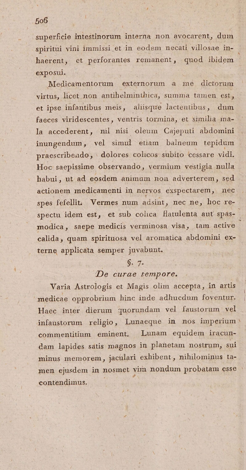 superficie intestinorum interna non avocarent, dum spiritui vini immissl.et in eodem necati villosae in- haerent, et perforantes remanent, 8998 ibidem exposui. Medicamentorum externorum a me. dictorum virtus, licet non antihelminthica, summa tamen est, et ipse infantibus meis, aliisque lactentübus, dum faeces viridescentes, ventris tormina, et similia ma- la accederent, mni nisi oleum Cajeputi abdomini inungendum, vel simul etiam balneum tepidum praescribeado, | dolores colicos subito cessare ep Hoc' saepissime observando, vermium vestigia nulla habui, ut ad eosdem animum non adverterem, sed actionem medicamenti in nervos exspectarem, nec spes fefellit; 'Vermes num adsint, nec ne, hoc re- spectu idem est, et sub colica flatulenta aut spás- modica, saepe medicis vermünosa visa, tam. active calida, quam spirituosa vel aromatica abdomini ex- terne applicata semper juvabunt. | | Su De curae tempore. Varia Astrologis et Magis olim accepta, in artis medicae opprobrium hinc inde adhucdum foventur. Haec inter dierum quorundam vel faustorum vel infaustorum religio, Lunaeque in nos imperium* commentitüum eminent. Lunam equidem iracun- dam lapides sátis magnos in planetam nostrum, sui minus memorem, jaculari exhibent, nihilominus ta- men ejusdem in nosmet vim nondum probatam esse S contendiünus.