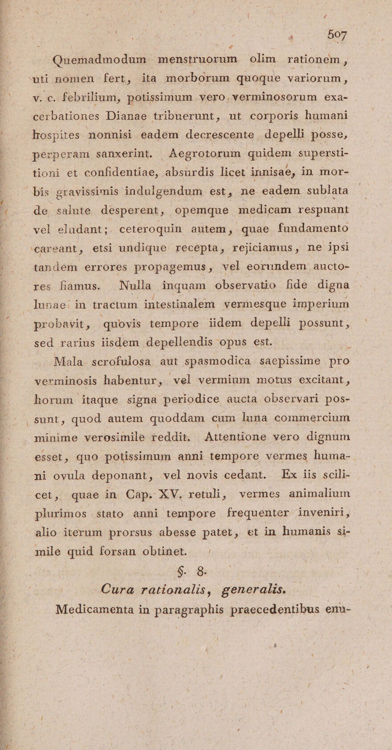 , » . Quemadmodum menstruorum olim rationem, v. c. febrilium, potissimum vero.verminosorum exa- cerbationes Dianae tribuerunt, ut corporis humani LI - e à Y * L) e » L) L4 tioni et confidentiae, absurdis licet innisae, in mor- de salute desperent, opemque medicam respuant tandem errores propagemus, vel eorundem aucto- res famus. | Nulla inquam observatio fhide digna probavit, quovis tempore iidem depelli possunt, sed rarius iisdem depellendis opus est. x Mala scrofulosa aut spasmodica saepissime pro verminosis habentur, vel vermium motus excitant, sunt, quod autem quoddam cum luna commercium minime verosimile reddit. Attentione vero dignum esset, quo potissimum anni tempore vermes huma-. ni ovula deponant, vel novis cedant. Ex iis scili-- cet, quae in Cap. XV. retuli, vermes animalium plurimos tato anni tempore frequenter inveniri, alio iterum prorsus abesse patet, et in humanis si- mile quid forsan obtinet. : | $. 8. | Cura rationalis, generalis. Medicamenta in paragraphis praecedentibus enn-