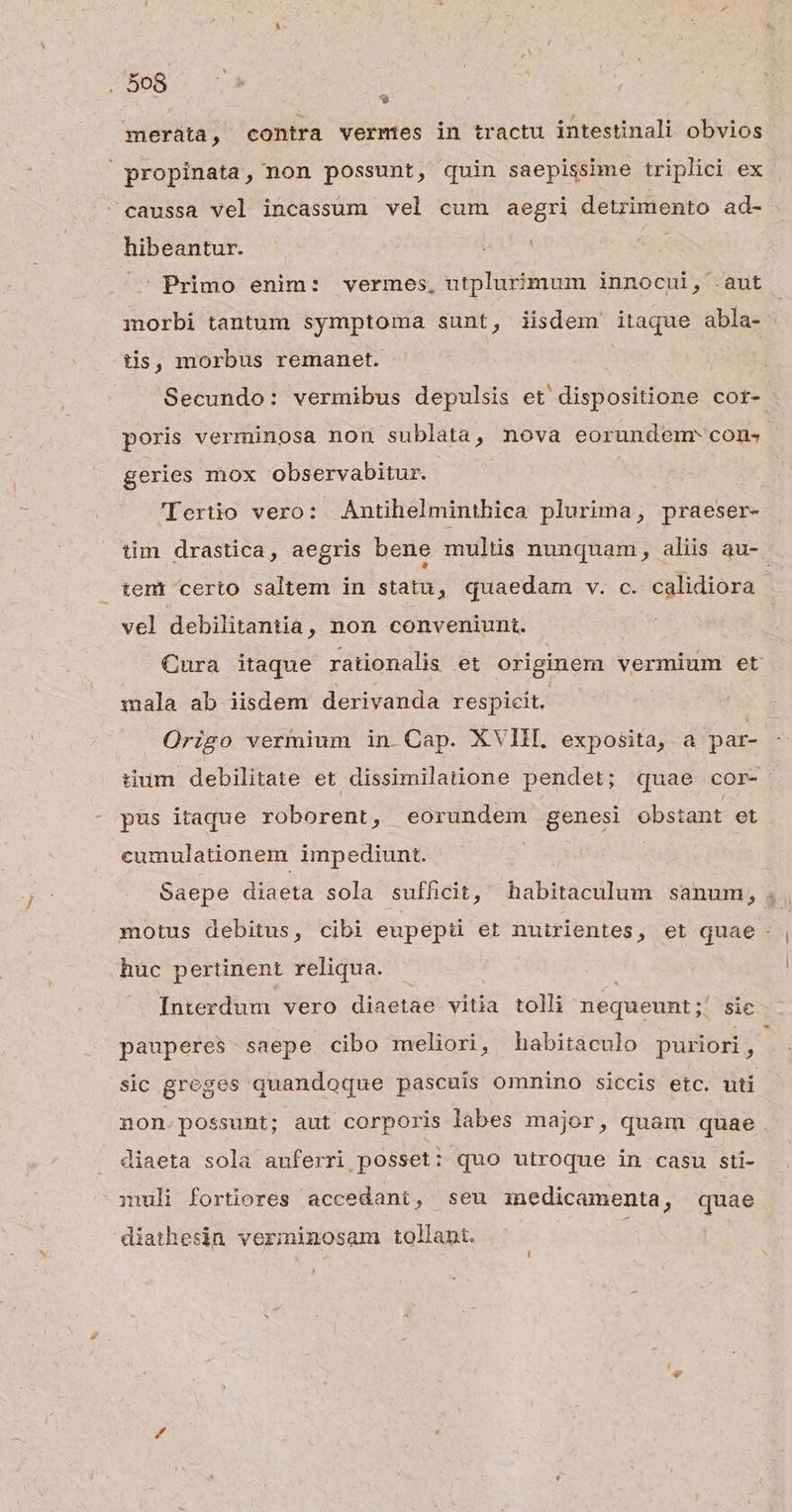 . $08 : meráta, contra vermes in tractu intestinali obvios propinata, non possunt, quin saepissime triplici ex caussa vel incassum vel cum aegri detrimento ad- hibeantur. .U Primo enim: vermes, utplurimum innocui, .aut morbi tantum symptoma sunt, iisdem itaque abla- tis, morbus remanet. | Secundo: vermibus depulsis et dispositione cor- poris verminosa non sublata, nova eorundem cons geries mox observabitur. | 'Tertüio vero: Antihelminthica plurima, praeser- tim drastica, aegris bene multis nunquam, aliis au- teni certo saltem in statu, quaedam v. c. calidiora vel debilitantia, non conveniunt. Cura itaque rationalis et originem vermium et mala ab iisdem derivanda respicit. Origo vermium in Cap. XVIII. exposita, a par- tium debilitate et dissimilatione pendet; quae cor- pus itaque roborent, eorundem genesi obstant et cumulationem impediunt. Saepe diaeta sola sufficit, habitaculum sanum, . motus debitus, cibi eupepti et nutrientes, et quae huc pertinent reliqua. | Interdum vero diaetae vitia tolli nequeunt ;' sic pauperes - saepe cibo meliori, habitaculo puriori, sic greges quandoque pascuis omnino siccis etc. uti non possunt; aut corporis labes major, quam quae diaeta sola auferri posset: quo utroque in casu sti- muli fortiores accedant, seu znedicamenta, quae diathesin verminosam tollant.