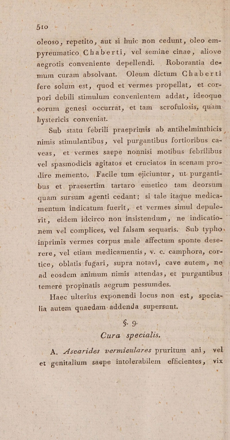 oleoso, repetito, áut si huic non cedunt, oleo em- pyreumatico, Chaberti, vel semine cinae, aliove aegrotis conveniente depellendi. Roborantia de- mum curam absolvant. Oleum dictum Chaberti fere solum est, quod et vermes propellat, et cor- pori debili stimulum convenientem addat, ideoque , eorum genesi occurrat, et tam scrofulosis, quam hystericis conveniat. Sub statu febrili praeprimis ab antihelminthicis | nimis stimulantibus, vel purgantibus fortioribus ca- veas, et vermes saepe nonnisi motibus febrilibus vel spasmodicis agitatos et cruciatos in scenam pro- dire memento. Facile tum ejiciuntur, ut. purganti- bus et. praesertim. tartaro emetico tam deorsum quam sursum agenti cedant; si tale itaque medica- mentum indicatum fuerit, et vermes simul depule- xit, eidem idcirco non insistendum, me indicatio- nem vel complices, vel falsam sequaris. Sub typho; inprimis vermes corpus male affectum sponte dese- rere, vel etiam medicamentis, v. c. camphora, cor- tice, oblatis fufari, supra notavi, cave autem, ne ad eosdem animum mimis attendas, et purgantibus temere propinatis aegrum pessumdes. | Haec ulterius exponendi locus non est, specia- lia autem quaedam. addenda supersunt. $. 9. Cura specialis. Li A. scarides vermiculares pruritum ani, vel et genitalium saepe intolerabilem efficientes, vix *
