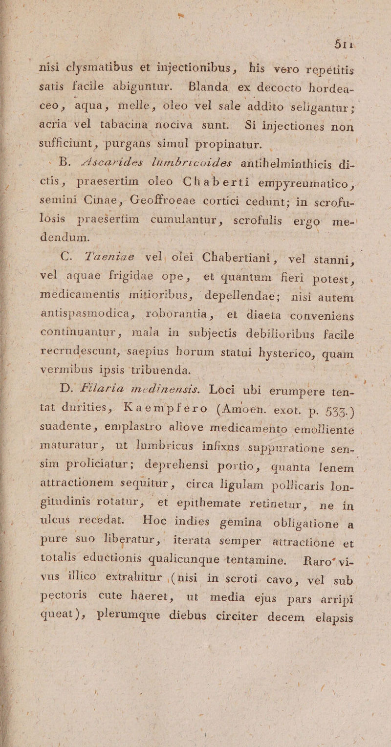 2 misi clysmatibus et injectionibus, his vero repétitis | ; satis facile abiguntur. Blanda ex decocto hordea- | ceo, aqua, melle, oleo vel sale addito seligantur ; P acria vel tabacina nociva sunt. Si injectiones non I | 2 sufficiunt , purgans simul propinatur. SUB. dh scarides limbricoides antihelminthicis di- | ctis, praesertim oleo Chaberti empyreuratico , T NC semini Cinae, Geoffroeae cortici cedunt; in scrofu- losis praesertim cumulantur, scrofulis ergo me- dendum. : | C. Z'aeniae vel, olei Chabertiani, vel stanni, | vel aquae frigidae ope, et quantum fieri potest , medicamentis. mitioribus, depellendae; nisi autem diicoaumodici roborantia, et diaeta conveniens continuantur, mala in subjectis debilioribus facile. recrudescunt, saepius horum statui Bystefigo, quam vorwutlls ipsis tribuenda. * x: D. Fdarie medinensis. Loc ubi erumpere ten- UNCIAS ERN CHDHNPAUEUEOE VIEN NS ITA RENE UNT E NR AA NE E TTE NR EE RE RIT Ie TP e ADI NI tat durities, Kaempfero (Amoen. exot. p. 533.) suadente, emplastro aliove medicamehto emolliente maturatur, ut lumbricus infixus suppuratüome sen- sim proliciatur; deprehensi potio, quanta lenem attractionem sequitur, circa ligulam pollicaris lon- : gitudinis rotatur, et epithemate retinetur, me in ulcus recedat. Hoc indies gemina obligatione a - pure suo liberatur, iterata semper aitractione et totalis eductionis qualicunque tentamine. Raro*vi- . vus illico extrahitur (nisi in scroti. cavo , vel sub pectoris cute haeret, ut media ejus pars arripi queat), plerumque diebus circiter decem elapsis