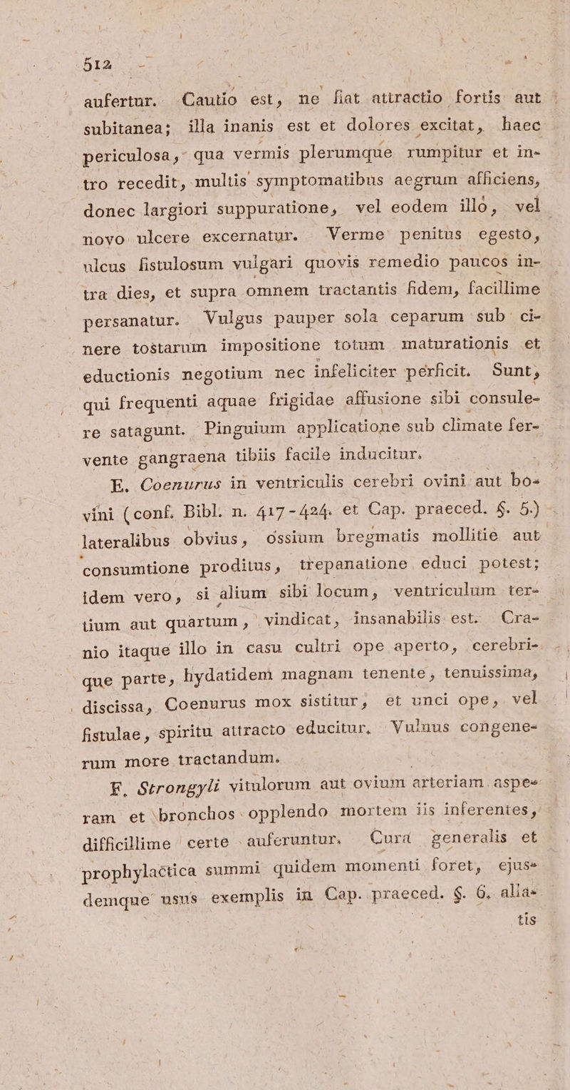 aufertur. Cautio est : ne fiat attractio fortis aut subitanea; illa inanis est et dolores excitat, haec periculosa &- qua vermis plerumque rumpitur et in« tro recedit, multis symptomatibus aegrum afhciens, donec largiori suppuratione, vel eodem ilo, vel novo ulcere excernatur. | Verme penitus egesto, ulcus fistulosum vuigari quovis remedio paucos in- —ra dies, et supra omnem tractantis fidem, facillime persanatur. Vulgus pauper sola ceparum sub ci- nere tostaruin impositione totum .maturationis et eductionis negotium nec infeliciter perficit. Sunt; qui frequenti aquae frigidae affusione sibi consule- re satagunt. Pinguium applicatione sub climate fer- vente gangraena tibiis facile inducitur, E. Coenurus in ventriculis cerebri ovini aut bo« vini (conf. Bibl. n. 417-424. et Cap. praeced. $. 5.) lateralibus obvius, Ossium bregmatis mollitie aut consumtione proditus, trepanatione educi potest; idem veró si alium sibi locum, ventriculum ter- tium aut quartum ,- vindicat, insanabilis est. | Cra- nio itaque illo in casu cultri ope aperto, cerebri- que parte, hydatidem magnam tenente, tenuissima, discissa, Coenurus mox sistitur, et unci ope, vel fistulae, spiritu attracto educitur, Vulnus congene- rum more tractandum. F. Strongyli vitulorum aut ovium dleria aspee ram et bronchos opplendo mortem iis inferentes, difficillime ^ certe -auferuntur. — Cura generalis et prophylactica summi quidem moinenti foret, ejus. demque usus exemplis inu Cap. praeait $. G, alia- | tis