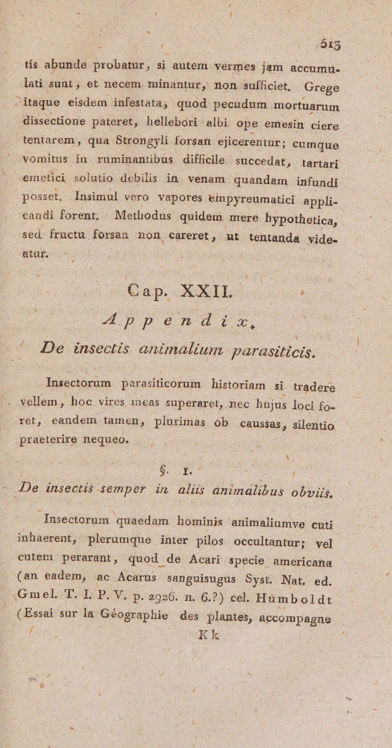 1 zi tis abusidi probat ; $ autem vermes jam accumnu- lati suni , et necem minantur, non sufficiet, Grege dissectione pateret, hellebori albi ope emesin ciere emetici solutio debilis in. venam quandam infundi candi forent, Methodus quidem. mere hypothetica, sed fructu forsan non careret, Er tentanda .vide- atür. Dup. Ebo cus 1 De insectis animalium parasiticis. É£ Insectorum parasiticorum historiam si tradere vallem; hoc vires meas superaret, nec hujus loci fo- ret, eandem tamen , plurimas ób. caussas » silentio. praeterire nequeo. - 6. Y. 7 j Insectorum quaedam hominis animaliumve cuti inhaerent, plerumque , inter pilos occultantur; vel cuiem perarant, quod de Acari specie americana (an eadem, ac Acarus sanguisugus Syst. Nat. ed. Gmel. T. I. P. V. p. 2926. n. 6.?) cel. Humboldt € Essai sur da Géographie des plantes, accompagne / Kk