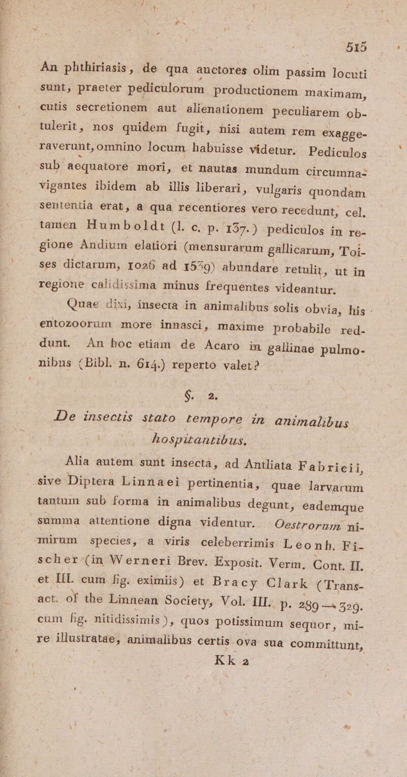An phthiriasis, de qua auctores olim passim locuti sunt, praeter pediculorum productionem maximam, cutis secretionem aut alienationem peculiarem ob- tulerit, nos quidem fugit, nisi autem rem exagge- raverunt, omnino locum habuisse videtur. Pediculos sub aeqnatore mori, et nautas. mundum circumnaz: vigantes ibidem ab illis liberari » vulgaris quondam sententia erat, à quá recentiores vero recedunt, cel, tamen Humboldt (1. c, p. 137.) «pedieulos ig re-. gione Andium elatiori (mensurarum gallicarum, 'Paj- ses dictarum, ro26 ad 1559) abundare retulit, ut in regione calidissima minus frequentes videantur. Quae dixi, insecra in animalibus solis obvia, his: entozoorüm more innasci, maxime probabile red- dunt. An hoc etiam de Acaro in gallinae pulmo- . nibns (Bibl. n. 614.) reperto valer? Sed. Je insectis stato tempore in animalibus : hospitantibus. Alia autem suit insecta, ad Antliata Fabricii, sive Diptera Linnaei pertinentia, quae larvarum tentuim sub forma in animalibus degunt, eademque summa aitentione digna videntur. Oestrornm, ni- mürum species, a viris celeberrimis Leonh. Fi. scher-(in Werneri Brev. Exposit. Verm, Cont. 1l. et p cum [ig. eximiis) et Bra cy Clark ( Trans- act. of the Linnean Society, Vol. III. p. 289 — 529. cum fg. nitidissimis ), quos potissimum sequor, mi- re illustratae, animalibus certis. ova sua committunt, Kk 2 ^ /